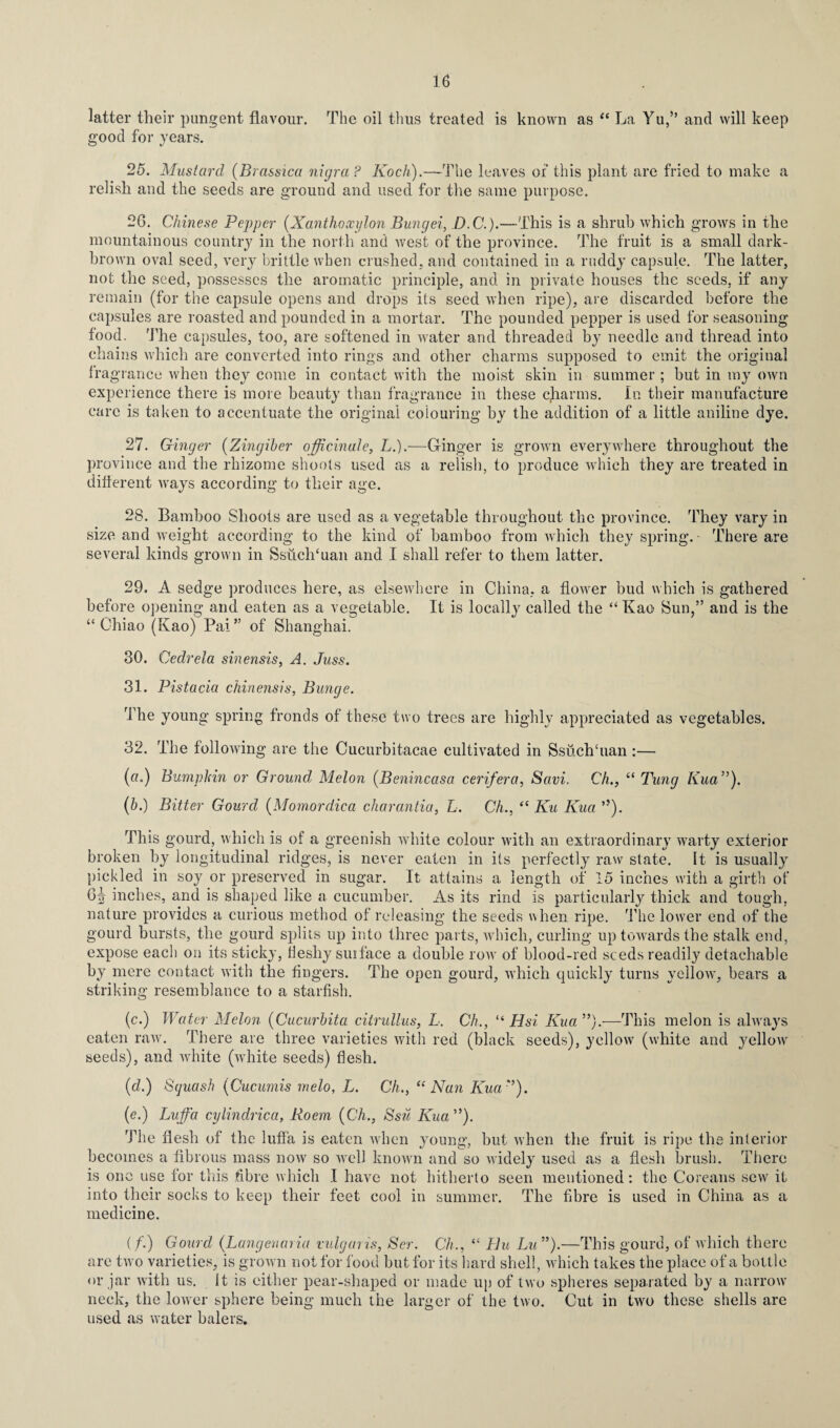 latter their pungent flavour, good for years. 16 The oil thus treated is known as “ La Yu,” and will keep 25. Mustard (Bra&sica nigra ? Koch).—The leaves of this plant are fried to make a relish and the seeds are ground and used for the same purpose. 26. Chinese Pepper (Xantlioxylon Bungei, D.C.).—This is a shrub which grows in the mountainous country in the north and west of the province. The fruit is a small dark- brown oval seed, very brittle when crushed, and contained in a ruddy capsule. The latter, not the seed, possesses the aromatic principle, and in private houses the seeds, if any remain (for the capsule opens and drops its seed when ripe), are discarded before the capsules are roasted and pounded in a mortar. The pounded pepper is used for seasoning food. The capsules, too, are softened in water and threaded by needle and thread into chains which are converted into rings and other charms supposed to emit the original fragrance when they come in contact with the moist skin in summer; but in my own experience there is more beauty than fragrance in these gharms. In their manufacture care is taken to accentuate the original colouring by the addition of a little aniline dye. 27. Ginger (Zingiber officinale, L.).—Gfinger is grown everywhere throughout the province and the rhizome shoots used as a relish, to produce which they are treated in different ways according to their age. 28. Bamboo Shoots are used as a vegetable throughout the province. They vary in size and weight according to the kind of bamboo from which they spring. There are several kinds grown in SsuclTuan and I shall refer to them latter. 29. A sedge produces here, as elsewhere in China, a flowrer bud which is gathered before opening and eaten as a vegetable. It is locally called the “ Kao Sun,” and is the “ Chiao (Kao) Pal” of Shanghai. 30. Cedrela sinensis, A. Juss. 31. Pistacia chinensis, Bunge. The young spring fronds of these two trees are highly appreciated as vegetables. 32. The following are the Cucurbitacae cultivated in Ssuchhian :— (a.) Bumpkin or Ground Melon (Benincasa cerifera, Savi. Ch., “ Tung Kua”). (b.) Bitter Gourd (Momordica charantia, L. Ch., “ Ku Kua ”). This gourd, which is of a greenish white colour with an extraordinary warty exterior broken by longitudinal ridges, is never eaten in its perfectly raw state. It is usually pickled in soy or preserved in sugar. It attains a length of 15 inches with a girth of 6tr inches, and is shaped like a cucumber. As its rind is particularly thick and tough, nature provides a curious method of releasing the seeds when ripe. The lower end of the gourd bursts, the gourd splits up into three parts, which, curling up towards the stalk end, expose each on its sticky, fleshy surface a double row of blood-red seeds readily detachable by mere contact with the fingers. The open gourd, which quickly turns yellow, bears a striking resemblance to a starfish. o (c.) Water Melon (Cucurbita citrullus, L. Ch., “ Hsi Kua ”).•—This melon is always eaten raw. There are three varieties with red (black seeds), yellow (white and yellow seeds), and white (white seeds) flesh. (cl.) Sguash (Cucumis melo, L. Ch., “ Nan Kua:>). (e.) Luffa cylindrica, Roem (Ch., Ssil Kua). The flesh of the luffa is eaten when young, but when the fruit is ripe the interior becomes a fibrous mass now so well known and so Avidely used as a flesh brush. There is one use for this fibre which I have not hitherto seen mentioned: the Coreans sew it into their socks to keep their feet cool in summer. The fibre is used in China as a medicine. (f.) Gourd (Lang en aria vulgaris, Scr. Ch., “ Hu Lu ”).—This gourd, of which there are two varieties, is grown not for food but for its hard shell, which takes the place of a bottle or jar with us. It is either pear-shaped or made up of two spheres separated by a narrow neck, the lower sphere being much the larger of the two. Cut in two these shells are used as water balers.
