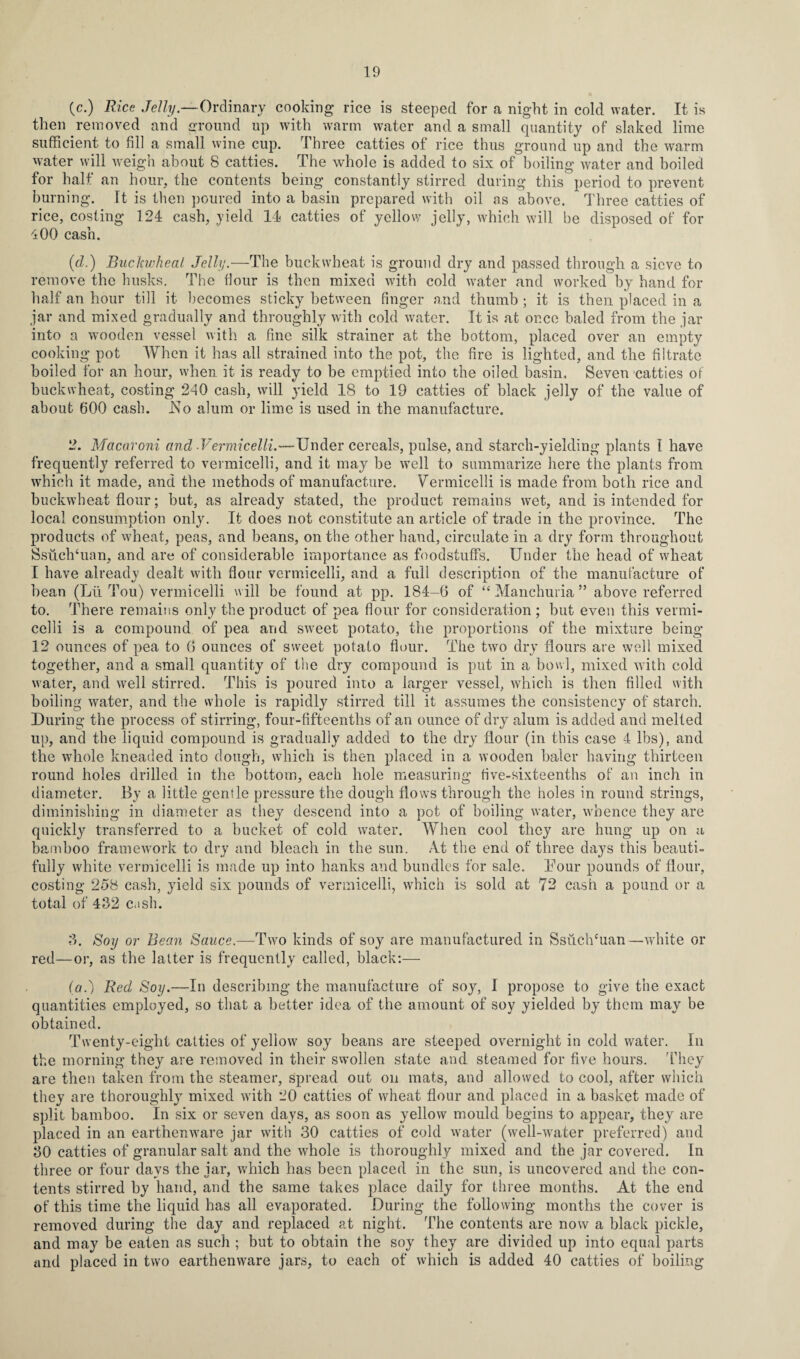 (c.) Rice Jelly.—Ordinary cooking rice is steeped for a night in cold water. It is then removed and ground up with warm water and a small quantity of slaked lime sufficient to fill a small wine cup. Three catties of rice thus ground up and the warm water will weigh about 8 catties. The whole is added to six of boiling water and boiled for half an hour, the contents being constantly stirred during this period to prevent burning. It is then poured into a basin prepared with oil as above. Three catties of rice, costing 124 cash, yield 14 catties of yellow jelly, which will be disposed of for 400 cash. (d.) Buckwheat Jelly.—The buckwheat is ground dry and passed through a sieve to remove the husks. The flour is then mixed with cold water and worked by hand for half an hour till it becomes sticky between finger and thumb ; it is then placed in a jar and mixed gradually and throughly with cold water. It is at once baled from the jar into a wooden vessel with a fine silk strainer at the bottom, placed over an empty cooking pot When it has all strained into the pot, the fire is lighted, and the filtrate boiled for an hour, when it is ready to be emptied into the oiled basin. Seven catties of buckwheat, costing 240 cash, will yield 18 to 19 catties of black jelly of the value of about 600 cash. Ko alum or lime is used in the manufacture. 2. Macaroni and Vermicelli.—Under cereals, pulse, and starch-yielding plants 1 have frequently referred to vermicelli, and it may be well to summarize here the plants from which it made, and the methods of manufacture. Vermicelli is made from both rice and buckwheat flour; but, as already stated, the product remains wet, and is intended for local consumption only. It does not constitute an article of trade in the province. The products of wheat, peas, and beans, on the other hand, circulate in a dry form throughout Ssuchhian, and are of considerable importance as foodstuffs. Under the head of wheat I have already dealt with flour vermicelli, and a full description of the manufacture of bean (Lii Tou) vermicelli will be found at pp. 184-6 of “ Manchuria ” above referred to. There remains only the product of pea flour for consideration ; but even this vermi¬ celli is a compound of pea and sweet potato, the proportions of the mixture being 12 ounces of pea to 6 ounces of sweet potato flour. The two dry flours are well mixed together, and a small quantity of the dry compound is put in a bowl, mixed with cold water, and well stirred. This is poured into a larger vessel, which is then filled with boiling water, and the whole is rapidly stirred till it assumes the consistency of starch. During the process of stirring, four-fifteenths of an ounce of dry alum is added and melted up, and the liquid compound is gradually added to the dry flour (in this case 4 lbs), and the whole kneaded into dough, which is then placed in a wooden baler having thirteen round holes drilled in the bottom, each hole measuring five-sixteenths of an inch in diameter. By a little genfle pressure the dough flows through the holes in round strings, diminishing in diameter as they descend into a pot of boiling water, whence they are quickly transferred to a bucket of cold water. When cool they are hung up on a bamboo framework to dry and bleach in the sun. At the end of three days this beauti¬ fully white vermicelli is made up into hanks and bundles for sale. Dour pounds of flour, costing 258 cash, yield six pounds of vermicelli, which is sold at 72 cash a pound or a total of 462 cash. 3. Soy or Bean Sauce.—Two kinds of soy are manufactured in SsuclVuan—white or red—or, as the latter is frequently called, black:— (a.) Red Soy.—In describing the manufacture of soy, I propose to give the exact quantities employed, so that a better idea of the amount of soy yielded by them may be obtained. Twenty-eight catties of yellow soy beans are steeped overnight in cold water. In the morning they are removed in their swollen state and steamed for five hours. They are then taken from the steamer, spread out on mats, and allowed to cool, after which they are thoroughly mixed with 20 catties of wheat flour and placed in a basket made of split bamboo. In six or seven days, as soon as yellow mould begins to appear, they are placed in an earthenware jar with 30 catties of cold water (well-water preferred) and 30 catties of granular salt and the whole is thoroughly mixed and the jar covered. In three or four days the jar, which has been placed in the sun, is uncovered and the con¬ tents stirred by hand, and the same takes place daily for three months. At the end of this time the liquid has all evaporated. During the following months the cover is removed during the day and replaced at night. The contents are now a black pickle, and may be eaten as such ; but to obtain the soy they are divided up into equal parts and placed in two earthenware jars, to each of which is added 40 catties of boiling