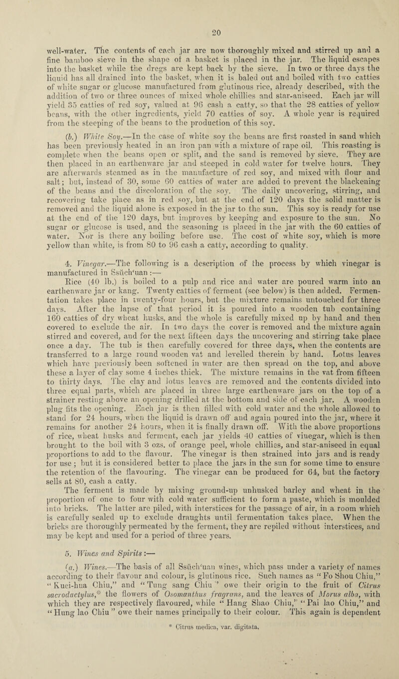 well-water. The contents of each jar are now thoroughly mixed and stirred up and a fine bamboo sieve in the shape of a basket is placed in the jar. The liquid escapes into the basket while the dregs are kept back by the sieve. In two or three days the liquid has all drained into the basket, when it is baled out and boiled with two catties of white sugar or glucose manufactured from glutinous rice, already described, with the addition of two or three ounces of mixed whole chillies and star-aniseed. Each jar will yield 35 catties of red soy, valued at 96 cash a catty, so that the 28 catties of yellow beans, with the other ingredients, yield 70 catties of soy. A whole year is required from the steeping of the beans to the production of this soy. (&.) While Soy.—In the case of white soy the beans are first roasted in sand which has been previously heated in an iron pan with a mixture of rape oil. This roasting is complete when the beans open or split, and the sand is removed by sieve. They are then placed in an earthenware jar and steeped in cold water for twelve hours. They are afterwards steamed as in the manufacture of red soy, and mixed with flour and salt; but, instead of 30, some 60 catties of water are added to prevent the blackening of the beans and the discoloration of the soy. The daily uncovering, stirring, and recovering take place as in red soy, but at the end of 120 days the solid matter is removed and the liquid alone is exposed in the jar to the sun. This soy is ready for use at the end of the 120 days, but improves by keeping and exposure to the sun. Ho sugar or glucose is used, and the seasoning is placed in the jar with the 60 catties of water. Is or is there any boiling before use. The cost of white soy, which is more yellow than white, is from 80 to 96 cash a catty, according to quality. 4. Vinegar.—The following is a description of the process by which vinegar is manufactured in SsuchOian :— Rice (40 lb.) is boiled to a pulp and rice and water are poured warm into an earthenware jar or kang. Twenty catties of ferment (see below) is then added. Fermen¬ tation takes place in twenty-four hours, but the mixture remains untouched for three days. After the lapse of that period it is poured into a wooden tub containing 160 catties of dry wheat husks, and the whole is carefully mixed up by hand and then covered to exclude the air. In two days the cover is removed and the mixture again stirred and covered, and for the next fifteen days the uncovering and stirring take place once a day. The tub is then carefully covered for three days, when the contents are transferred to a large round wooden vat and levelled therein by hand. Lotus leaves which have previously been softened in water are then spread on the top, and above these a layer of clay some 4 inches thick. The mixture remains in the vat from fifteen to thirty days. The clay and lotus leaves are removed and the contents divided into three equal parts, which are placed in three large earthenware jars on the top of a strainer resting above an opening drilled at the bottom and side of each jar. A wooden plug fits the opening. Each jar is then filled with cold water and the -whole allowed to stand for 24 hours, when the liquid is drawn off and again poured into the jar, where it remains for another 24 hours, when it is finally drawn off. With the above proportions of rice, wheat husks and ferment, each jar yields 40 catties of vinegar, which is then brought to the boil with 3 ozs. of orange peel, whole chillies, and star-aniseed in equal proportions to add to the flavour. The vinegar is then strained into jars and is ready tor use ; hut it is considered better to place the jars in the sun for some time to ensure the retention of the flavouring. The vinegar can be produced for 64, but the factory sells at 80, cash a catty. The ferment is made by mixing ground-up unhusked barley and wheat in the proportion of one to four with cold water sufficient to form a paste, which is moulded into bricks. The latter are piled, with interstices for the passage of air, in a room which is carefully sealed up to exclude draughts until fermentation takes place. When the bricks are thoroughly permeated by the ferment, they are repiled without interstices, and may be kept and used for a period of three years. o. Wines and Spirits :— (a.) Wines.—The basis of all SsuclTuan wines, which pass under a variety of names according to their flavour and colour, is glutinous rice. Such names as 44 Fo Shou Chiu,” to the fruit of Citrus Euei-hua Chiu,” and a rp fung sang Chiu owe their origin sacrodactylus,* the flowers of Osomanthus fragrans, and the leaves of Morus alba, with which they are respectively flavoured, while 44 Hang Sliao Chiu,” 4‘ Pai lao Chiu,” and 44 Hung lao Chiu ” owe their names principally to their colour. This again is dependent * Citrus medica, var. digitata,
