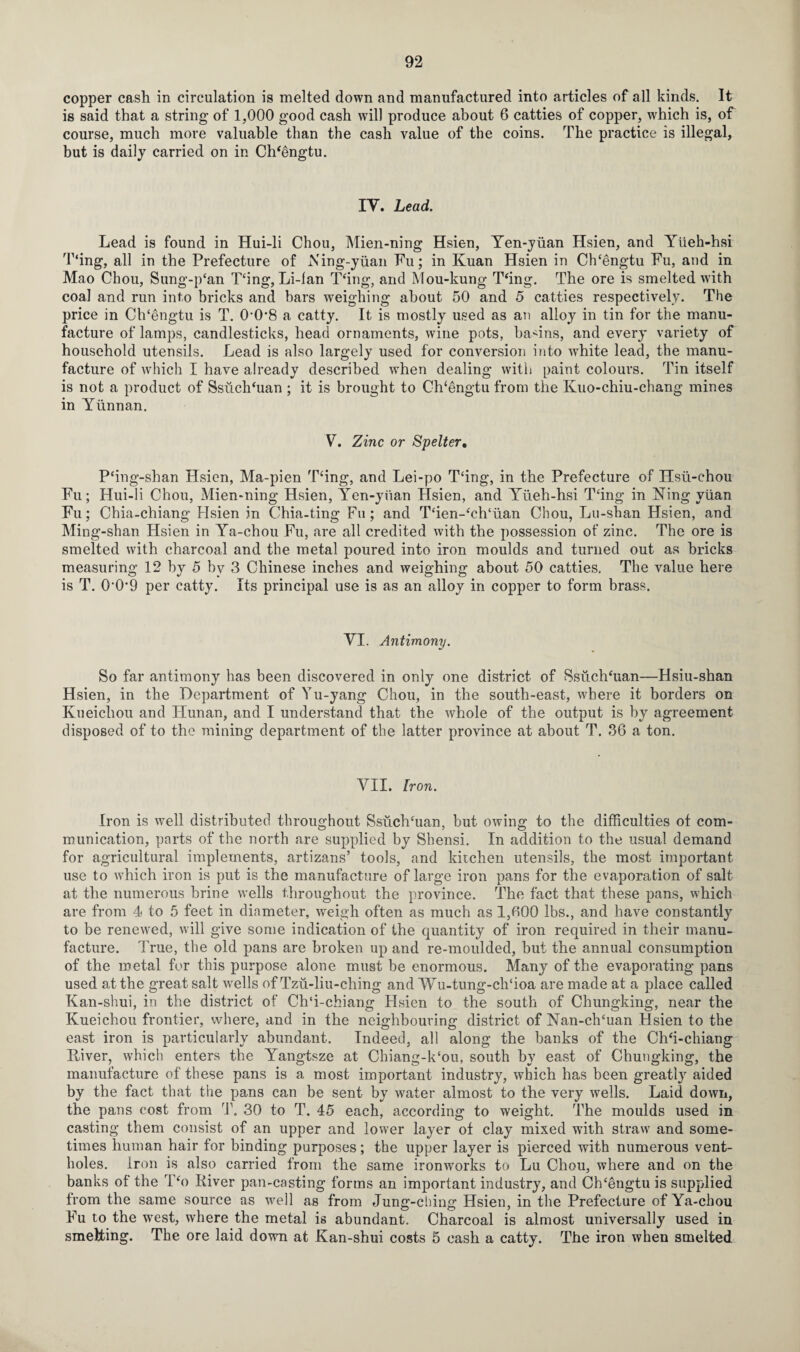 copper cash in circulation is melted down and manufactured into articles of all kinds. It is said that a string of 1,000 good cash will produce about 6 catties of copper, which is, of course, much more valuable than the cash value of the coins. The practice is illegal, but is daily carried on in ClTengtu. IV. Lead. Lead is found in Hui-li Chou, Mien-ning Hsien, Ten-yuan Hsien, and Yiieh-hsi T‘ing, all in the Prefecture of Ning-yuan Fu; in Kuan Hsien in ClTengtu Fu, and in Mao Chou, Sung-p‘an King, Li-fan T‘ing, and Mou-kung Thng. The ore is smelted with coal and run into bricks and bars weighing about 50 and 5 catties respectively. The price in ClTengtu is T. 0-0*8 a catty. It is mostly used as an alloy in tin for the manu¬ facture of lamps, candlesticks, head ornaments, wine pots, basins, and every variety of household utensils. Lead is also largely used for conversion into wffiite lead, the manu¬ facture of which I have already described when dealing with paint colours. Tin itself is not a product of SsuclTuan ; it is brought to ClTengtu from the Kuo-chiu-chang mines in Yunnan. V. Zinc or Spelter, P‘ing-shan Hsien, Ma-pien Tcing, and Lei-po T£ing, in the Prefecture of Hsu-chou Fu; Hui-li Chou, Mien-ning Hsien, Yen-yuan Hsien, and Yiieh-hsi T‘ing in King yuan Fu; Chia-chiang Hsien in Chia-ting Fu; and Tcien-‘ch‘u.an Chou, Lu-shan Hsien, and Ming-shan Hsien in Ya-chou Fu, are all credited with the possession of zinc. The ore is smelted with charcoal and the metal poured into iron moulds and turned out as bricks measuring 12 by 5 by 3 Chinese inches and weighing about 50 catties. The value here is T. O’Offi per catty. Its principal use is as an alloy in copper to form brass. VI. Antimony. So far antimony has been discovered in only one district of Ssuchhian—Hsiu-shan Hsien, in the Department of Yu-yang Chou, in the south-east, where it borders on Kueichou and ITunan, and I understand that the whole of the output is by agreement disposed of to the mining department of the latter province at about T. 36 a ton. VII. Iron. Iron is well distributed throughout Ssuchhian, but owing to the difficulties of com¬ munication, parts of the north are supplied by Shensi. In addition to the usual demand for agricultural implements, artizans’ tools, and kitchen utensils, the most important use to which iron is put is the manufacture of large iron pans for the evaporation of salt at the numerous brine wells throughout the province. The fact that these pans, which are from 4 to 5 feet in diameter, weigh often as much as 1,(100 lbs., and have constantly to be renewed, will give some indication of the quantity of iron required in their manu¬ facture. True, the old pans are broken up and re-moulded, but the annual consumption of the metal for this purpose alone must be enormous. Many of the evaporating pans used at the great salt wells of Tzu-liu-ching and Wu-tung-clTioa are made at a place called Kan-shui, in the district of Ch‘i-chiang Hsien to the south of Chungking, near the Kueichou frontier, where, and in the neighbouring district of Nan-clTuan Hsien to the east iron is particularly abundant. Indeed, all along the banks of the Chh-chiang Kiver, which enters the Yangtsze at Chiang-k‘ou, south by east of Chungking, the manufacture of these pans is a most important industry, which has been greatly aided by the fact that the pans can be sent by water almost to the very wells. Laid down, the pans cost from T. 30 to T. 45 each, according to weight. The moulds used in casting them consist of an upper and lower layer of clay mixed with straw and some¬ times human hair for binding purposes; the upper layer is pierced with numerous vent¬ holes. Iron is also carried from the same ironworks to Lu Chou, where and on the banks of the T‘o River pan-casting forms an important industry, and ClTengtu is supplied from the same source as well as from Jung-ching Hsien, in the Prefecture of Ya-chou Fu to the west, where the metal is abundant. Charcoal is almost universally used in smelting. The ore laid down at Kan-shui costs 5 cash a catty. The iron when smelted