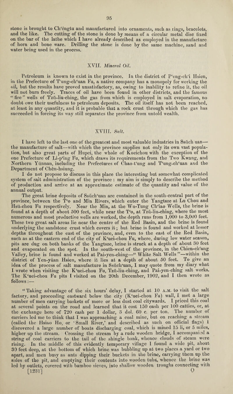 stone is brought to Cldengtu and manufactured into ornaments, such as rings, bracelets, and the like. The cutting of the stone is done by means of a circular metal disc fixed on the bar ol the lathe which I have already described as employed in the manufacture of horn and bone ware. Drilling the stone is done by the same machine, sand and water being used in the process. XVII. Mineral Oil. Petroleum is known to exist in the province. In the district of P£eng-ch‘i Hsicn, in the Prefecture of T£ung-chTian Fu, a native company has a monopoly for working the oil, but the results have proved unsatisfactory, as, owing to inability to refine it, the oil will not burn freely. Traces of oil have been found in other districts, and the famous “ fire ” wells of Tzu-liu-ching, the gas from which is employed in salt evaporation, no doubt owe their usefulness to petroleum deposits. The oil itself has not been reached, at least in any quantity, and it is probable that a rock crust through which the gas has succeeded in forcing its way still separates the province from untold wealth. XVIII. Salt. I have left to the last one of the greatest and most valuable industries in Ssuch uan—* the manufacture of salt—with which the province supplies not only its own vast popula¬ tion, but also great parts of Hupei, the whole of Kueichou with the exception of the one Prefecture of Li-phng Fu, which draws its requirements from the Two Kwang, and Northern Yiinnan, including the Prefectures of Ohao-Fung and Teung-chcuan and the Department of Chen-hsiung. I do not propose to discuss in this place the interesting but somewhat complicated system of salt administration of the province : my aim is simply to describe the method of production and arrive at an approximate estimate of the quantity and value of the annual output. The great brine deposits of SsuchTian are contained in the south-central part of the province, between the T‘o and Min Rivers, which enter the Yangtsze at Lu Chou and Hsii-chou Fu respectively. Near the Min, at the Wu-Tung Chdao Wells, the brine is found at a depth of about 500 feet, while near the Tffi, at Tzu-liu-ching, where the most numerous and most productive wells are worked, the depth runs from 1,000 to 3,000 feet. These two great salt areas lie near the centre of the Red Basin, and the brine is found underlying the sandstone crust which covers it; but brine is found and worked at lesser depths throughout the east of the province, and, even to the east of the Red Basin, such as at the eastern end of the city of K‘uei-chou Fu, where, during low water season, pits are dug on both banks of the Yangtsze, brine is struck at a depth of about 30 feet and evaporated on the spot. In the south-west of the province, in the Chien-ch‘ang Valley, brine is found and worked at Pai-yen-ching—“ White Salt Wells ”—within the district of Yen-yiian Hsien, where it lies at a depth of about 50 feet. To give an idea of the process of salt manufacture in Ssuch'uan, I may quote from my diary what I wrote when visiting the K‘uei-chou Fu, Tzu-liu-ching, and Pai-yen-ching salt works. The Kcuei-chou Fu pits I visited on the 20th December, 1902, and I then wrote as follows:— “ Taking advantage of the six hours’ delay, I started at 10 a.m. to visit the salt factory, and proceeding eastward below the city (K‘uei-chou Fu) wall, I met a large number of men carrying baskets of more or less dust coal citywards. I priced this coal at several points on the road and learned that it cost 150 cash per 100 catties, or, at the exchange here of 720 cash per 1 dollar, 3 dol. 60 c. per ton. The number ot carriers led me to think that I was approaching a coal mine, but on reaching a stream (called the Hsiao Ho, or ‘ Small River,’ and described as such on official hags) i discovered a large number of boats discharging coal, which is mined 15 li, or 5 miles, higher up the stream. Crossing the stream by a rude wooden bridge, I accompanied a string of coal carriers to the tail of the shingle bank, whence clouds of steam were rising. In the middle of this evidently temporary village I found a wide pit, about 30 feet deep, at the bottom of which brine was bubbling up at two places a yard or two apart, and men busy as ants dipping their buckets in the brine, carrying them up the sides of the pit, and emptying their contents into wooden tubs., whence the brine was led by outlets, covered with bamboo sieves, into shallow wooden troughs connecting with [1231] O