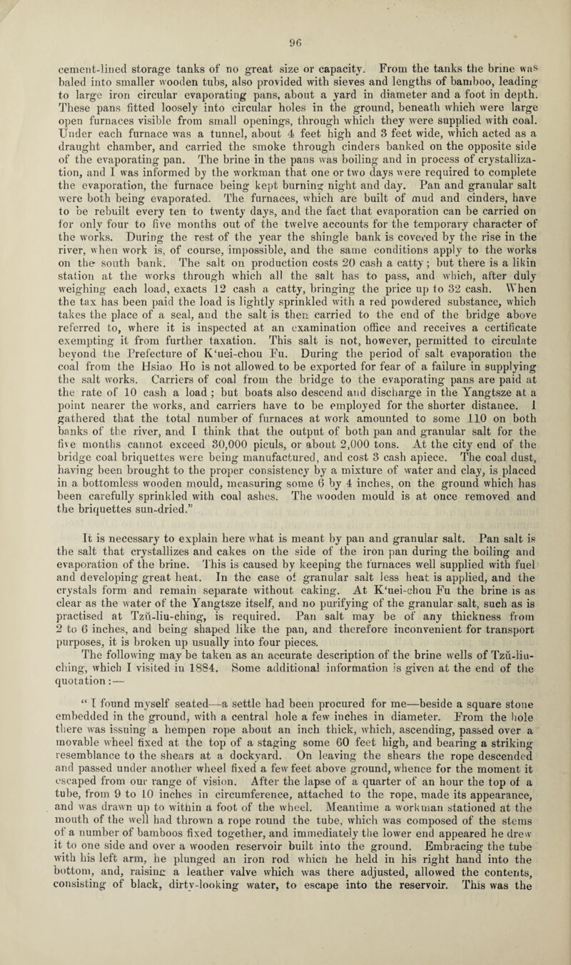 cement-linecl storage tanks of no great size or capacity. From the tanks the brine was baled into smaller wooden tubs, also provided with sieves and lengths of bamboo, leading to large iron circular evaporating pans, about a yard in diameter and a foot in depth. These pans fitted loosely into circular holes in the ground, beneath which were large open furnaces visible from small openings, through which they were supplied with coal. Under each furnace was a tunnel, about 4 feet high and 3 feet wide, which acted as a draught chamber, and carried the smoke through cinders hanked on the opposite side of the evaporating pan. The brine in the pans was boiling and in process of crystalliza¬ tion, and I was informed by the workman that one or two days were required to complete the evaporation, the furnace being kept burning night and day. Pan and granular salt were both being evaporated. The furnaces, which are built of mud and cinders, have to be rebuilt every ten to twenty days, and the fact that evaporation can be carried on for only four to five months out of the twelve accounts for the temporary character of the works. During the rest of the year the shingle bank is covered by the rise in the river, when work is, of course, impossible, and the same conditions apply to the works on the south bank. The salt on production costs 20 cash a catty; but there is a likin station at the works through which all the salt has to pass, and which, after duly weighing each load, exacts 12 cash a catty, bringing the price up to 32 cash. When the tax has been paid the load is lightly sprinkled with a red powdered substance, which takes the place of a seal, and the salt is then carried to the end of the bridge above referred to, where it is inspected at an examination office and receives a certificate exempting it from further taxation. This salt is not, however, permitted to circulate beyond the Prefecture of K‘uei-chou Fu. During the period of salt evaporation the coal from the Hsiao Ho is not allowed to be exported for fear of a failure in supplying the salt works. Carriers of coal from the bridge to the evaporating pans are paid at the rate of 10 cash a load ; but boats also descend and discharge in the Yangtsze at a point nearer the works, and carriers have to be employed for the shorter distance. 1 gathered that the total number of furnaces at work amounted to some 110 on both hanks of the river, and I think that the output of both pan and granular salt for the five months cannot exceed 30,000 piculs, or about 2,000 tons. At the city end of the bridge coal briquettes were being manufactured, and cost 3 cash apiece. The coal dust, having been brought to the proper consistency by a mixture of water and clay, is placed in a bottomless wooden mould, measuring some 6 by 4 inches, on the ground which has been carefully sprinkled with coal ashes. The wooden mould is at once removed and the briquettes sun-dried.” It is necessary to explain here what is meant by pan and granular salt. Pan salt is the salt that crystallizes and cakes on the side of the iron pan during the boiling and evaporation of the brine. This is caused by keeping the furnaces well supplied with fuel and developing great heat. In the case of granular salt less heat is applied, and the crystals form and remain separate without caking. At K‘uei-chou Fu the brine is as clear as the water of the Yangtsze itself, and no purifying of the granular salt, such as is practised at Tzii-liu-ching, is required. Pan salt may be of any thickness from 2 to 6 inches, and being shaped like the pan, and therefore inconvenient for transport purposes, it is broken up usually into four pieces. The following may be taken as an accurate description of the brine wells of Tzu-liu- ching, which I visited in 1884. Some additional information is given at the end of the quotation:—- “ I found myself seated—-a settle had been procured for me—beside a square stone embedded in the ground, with a central hole a few inches in diameter. From the hole there was issuing a hempen rope about an inch thick, which, ascending, passed over a movable wheel fixed at the top of a staging some 60 feet high, and bearing a striking resemblance to the shears at a dockyard. On leaving the shears the rope descended and passed under another wheel fixed a few feet above ground, whence for the moment it escaped from our range of vision. After the lapse of a quarter of an hour the top of a tube, from 9 to 10 inches in circumference, attached to the rope, made its appearance, and was drawn up to within a foot of the wheel. Meantime a workman stationed at the mouth of the well had thrown a rope round the tube, which was composed of the stems of a number of bamboos fixed together, and immediately the lower end appeared he drew it to one side and over a wooden reservoir built into the ground. Embracing the tube with his left arm, he plunged an iron rod which he held in his right hand into the bottom, and, raising a leather valve which was there adjusted, allowed the contents, consisting of black, dirtv-looking water, to escape into the reservoir. This was the