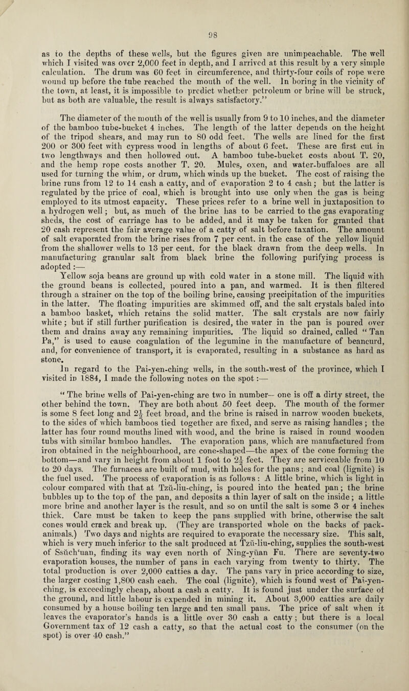 as to the depths of these wells, but the figures given are unimpeachable. The well which I visited was over 2,000 feet in depth, and I arrived at this result by a very simple calculation. The drum was 60 feet in circumference, and thirty-four coils of rope were wound up before the tube reached the mouth of the well. In boring in the vicinit}' of the town, at least, it is impossible to predict whether petroleum or brine will be struck, but as both are valuable, the result is always satisfactory.” The diameter of the mouth of the well is usually from 9 to 10 inches, and the diameter of the bamboo tube-bucket 4 inches. The length of the latter depends on the height of the tripod shears, and may run to 80 odd feet. The w7ells are lined for the first 200 or 300 feet with cypress wood in lengths of about 6 feet. These are first cut in two lengthways and then hollowed out. A bamboo tube-bucket costs about T. 20, and the hemp rope costs another T. 20. Mules, oxen, and water-buffaloes are all used for turning the whim, or drum, which winds up the bucket. The cost of raising the brine runs from 12 to 14 cash a catty, and of evaporation 2 to 4 cash; but the latter is regulated by the price of coal, which is brought into use only when the gas is being employed to its utmost capacity. These prices refer to a brine well in juxtaposition to a hydrogen well; but, as much of the brine has to be carried to the gas evaporating sheds, the cost of carriage has to be added, and it may be taken for granted that 20 cash represent the fair average value of a catty of salt before taxation. The amount of salt evaporated from the brine rises from 7 per cent, in the case of the yello\v liquid from the shallower Avells to 13 per cent, for the black drawn from the deep wells. In manufacturing granular salt from black brine the following purifying process is adopted:— Yellow soja beans are ground up with cold water in a stone mill. The liquid with the ground beans is collected, poured into a pan, and warmed. It is then filtered through a strainer on the top of the boiling brine, causing precipitation of the impurities in the latter. The floating impurities are skimmed off, and the salt crystals baled into a bamboo basket, which retains the solid matter. The salt crystals are now fairly white; but if still further purification is desired, the water in the pan is poured over them and drains away any remaining impurities. The liquid so drained, called “ Tan Pa,” is used to cause coagulation of the legumine in the manufacture of beancurd, and, for convenience of transport, it is evaporated, resulting in a substance as hard as stone. In regard to the Pai-yen-ching wells, in the south-west of the province, which I visited in 1884, I made the following notes on the spot:— “ The brine wells of Pai-yen-ching are two in number— one is off a dirty street, the other behind the town. They are both about 50 feet deep. The mouth of the former is some 8 feet long and 2J feet broad, and the brine is raised in narrow w'ooden buckets, to the sides of which bamboos tied together are fixed, and serve as raising handles ; the latter has four round mouths lined with wood, and the brine is raised in round wooden tubs with similar bamboo handles. The evaporation pans, which are manufactured from iron obtained in the neighbourhood, are cone-shaped—the apex of the cone forming the bottom—and vary in height from about 1 foot to 2^ feet. They are serviceable from 10 to 20 days. The furnaces are built of mud, with holes for the pans ; and coal (lignite) is the fuel used. The process of evaporation is as follows : A little brine, which is light in colour compared with that at Tzu-liu-ching, is poured into the heated pan; the brine bubbles up to the top of the pan, and deposits a thin layer of salt on the inside; a little more brine and another layer is the result, and so on until the salt is some 3 or 4 inches thick. Care must be taken to keep the pans supplied with brine, otherwise the salt cones would crack and break up. (They are transported whole on the backs of pack- animals.) Two days and nights are required to evaporate the necessary size. This salt, which is very much inferior to the salt produced at Tzu-liu-ching, supplies the south-west of Ssuclffuan, finding its way even north of Ning-ytian Fu. There are seventy-two evaporation houses, the number of pans in each varying from twenty to thirty. The total production is over 2,000 catties a day. The pans vary in price according to size, the larger costing 1,800 cash each. The coal (lignite), which is found west of Pai-yen- ching, is exceedingly cheap, about a cash a catty. It is found just under the surface ot the ground, and little labour is expended in mining it. About 3,000 catties are daily consumed by a house boiling ten large and ten small pans. The price of salt when it leaves the evaporator’s hands is a little over 30 cash a catty; but there is a local Government tax of 12 cash a catty, so that the actual cost to the consumer (on the spot) is over 40 cash.”