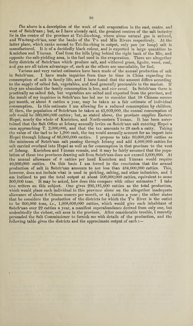 The above is a description of the work of salt evaporation in the east, centre, and west of Ssuch‘uan ; but, as I have already said, the greatest centres of the salt industry He in the centre of the province at Tzu-liu-ching, where alone natural gas is utilized, and Wu-tung-ch‘iao, near the banks of the T‘o and Min Rivers respectively. At the latter place, which ranks second to Tzu-liu-ching in output, only pan (or lump) salt is manufactured. It is of a decidedly black colour, and is exported in large quantities to Kueichou and Yunnan. Coal from the hills lying behind the right bank of the Min, and opposite the salt-yielding area, is the fuel used in the evaporation. There are altogether forty districts of Ssuch'uan which produce salt, and withered grass, lignite, wood, coal, and gas are all taken advantage of, each as the others are unavailable, for fuel. Various and very varied estimates have been made of the annual production of salt in Ssuch‘uan. I have made inquiries from time to time in China regarding the consumption of salt in family life, and I have found that the amount differs according to the supply of salted fish, vegetables, and food generally procurable in the market. If they are abundant the family consumption is less, and vice versa. In Ssiich‘uan there is practically no salted fish, but vegetables are salted and exported from the province, and the result of my inquiries in SsuclTuan has led me to consider that 10 Chinese ounces per month, or about 8 catties a year, may be taken as a fair estimate of individual consumption. In this estimate L am allowing for a reduced consumption by children. If, then, the population of Ssuchfiian be taken as 45,000,000, the annual consumption of salt would be 360,000,000 catties; but, as stated above, the province supplies Eastern Hupei, nearly the whole of Kueichou, and North-eastern Yunnan. It has been ascer¬ tained that the Salt Office at Ichang annually levies on Ssuchhian salt entering Hupei a sum approaching T. 2,000,000, and that the tax amounts to 28 cash a catty. Taking the value of the tael to be 1,200 cash, the tax would annually account for an import into Hupei through Ichang of 86,000,000 catties. I propose to take 80,000,000 catties as the minimum of Ssuch'uan salt passing through Ichang and add 4,000,000 catties for salt carried overland into Hupei as well as for consumption in that province to the west of Ichang. Kueichou and Yunnan remain, and it may be fairly assumed that the popu¬ lation of these two provinces drawing salt from Ssuch'uan does not exceed 5,000,000. At the annual allowance of 8 catties per head Kueichou and Yunnan would require 40,000,000 catties. On this basis I am forced to the conclusion that the annual production of salt in Ssuch‘uan amounts to not less than 484,000,000 catties. This, however, does not include what is used in pickling, salting, and other industries, and I am inclined to put the total output at about 500,000,000 catties, equivalent to some 300,000 tons. It may be asked, how does this compare with other estimates ? I take two writers on this subject. One gives 206,181,600 catties as the total production, which would place each individual in this province alone on the altogether inadequate allowance of about 6 Chinese ounces per month, or 4£ catties a year; the other states that he considers the production of the districts for which the T‘o River is the outlet to be 600,000 tons, i.e., 1,008,000,000 catties, which would give each inhabitant of Ssuch‘uan over 22 catties a year, a manifest superabundance derived from only one, but undoubtedly the richest, salt area in the province. After considerable trouble, 1 recently persuaded the Salt Commissioner to furnish me with details of the production, and the following table gives the districts and the approximate output of each:— I