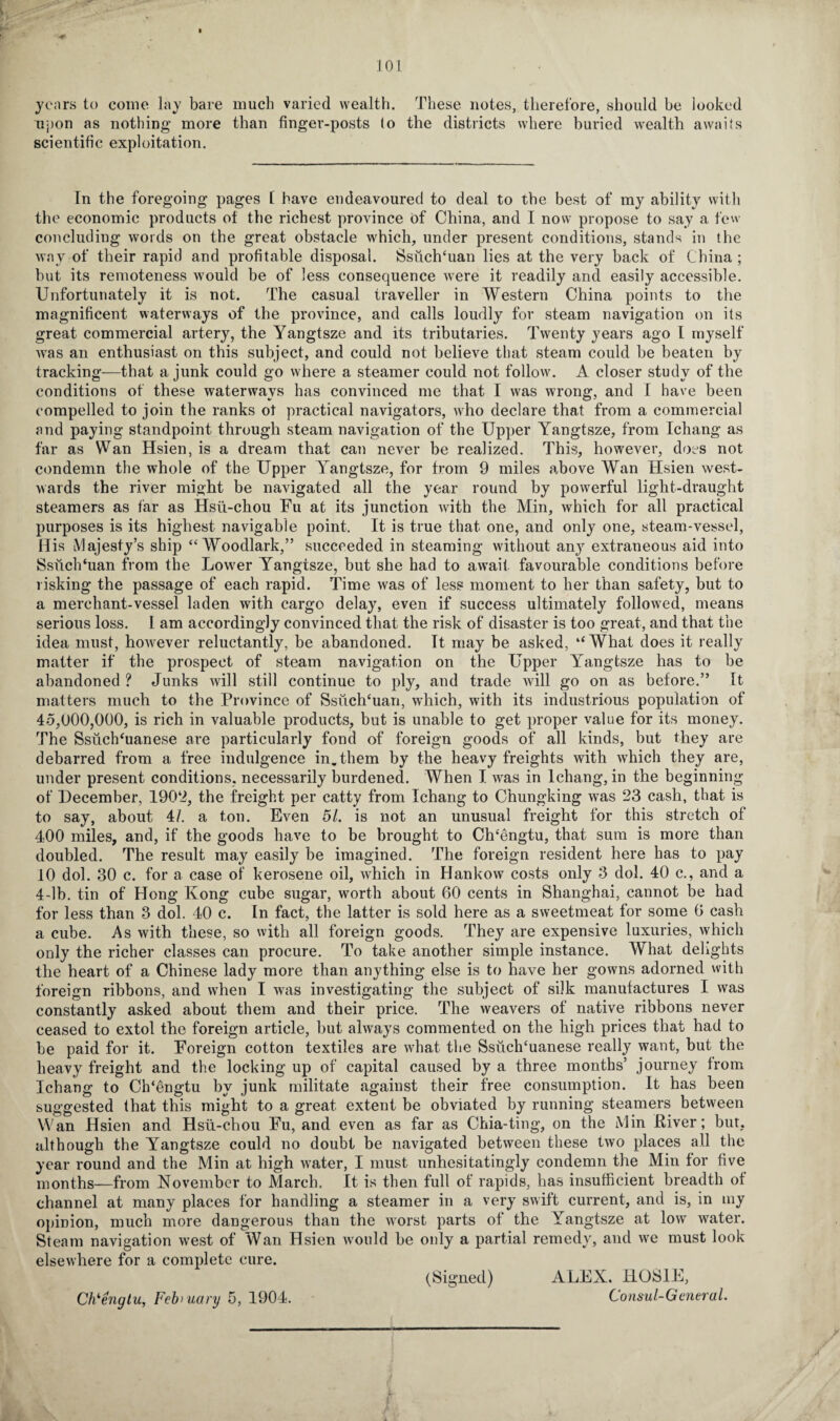101 • • years to come lay bare much varied wealth. These notes, therefore, should be looked upon as nothing more than finger-posts to the districts where buried wealth awaits scientific exploitation. In the foregoing pages 1 have endeavoured to deal to the best of my ability with the economic products of the richest province of China, and I now propose to say a few concluding words on the great obstacle which, under present conditions, stands in the way of their rapid and profitable disposal. SsuchTian lies at the very back of China; hut its remoteness would be of less consequence were it readily and easily accessible. Unfortunately it is not. The casual traveller in Western China points to the magnificent waterways of the province, and calls loudly for steam navigation on its great commercial artery, the Yangtsze and its tributaries. Twenty years ago I myself was an enthusiast on this subject, and could not believe that steam could be beaten by tracking—that a junk could go where a steamer could not follow. A closer study of the conditions of these waterways has convinced me that I was wrong, and I have been compelled to join the ranks ot practical navigators, who declare that from a commercial and paying standpoint through steam navigation of the Upper Yangtsze, from Ichang as far as Wan Hsien, is a dream that can never be realized. This, however, does not condemn the whole of the Upper Yangtsze, for from 9 miles above Wan Hsien west¬ wards the river might be navigated all the year round by powerful light-draught steamers as far as Hsii-chou Fu at its junction with the Min, which for all practical purposes is its highest navigable point. It is true that one, and only one, steam-vessel, His Majesty’s ship “ Woodlark,” succeeded in steaming without any extraneous aid into Ssiich‘uan from the Lower Yangtsze, but she had to await favourable conditions before risking the passage of each rapid. Time was of less moment to her than safety, but to a merchant-vessel laden with cargo delay, even if success ultimately followed, means serious loss. I am accordingly convinced that the risk of disaster is too great, and that the idea must, however reluctantly, be abandoned. It may be asked, ‘‘What does it really matter if the prospect of steam navigation on the Upper Yangtsze has to be abandoned ? Junks will still continue to ply, and trade will go on as before.” It matters much to the Province of Ssiichcuan, which, with its industrious population of 45,000,000, is rich in valuable products, but is unable to get proper value for its money. The SsuclTuanese are particularly fond of foreign goods of all kinds, but they are debarred from a free indulgence in.them by the heavy freights with which they are, under present conditions, necessarily burdened. When I was in Ichang, in the beginning of December, 1902, the freight per catty from Ichang to Chungking was 23 cash, that is to say, about 4/. a ton. Even 51. is not an unusual freight for this stretch of 400 miles, and, if the goods have to be brought to Ch’engtu, that sum is more than doubled. The result may easily be imagined. The foreign resident here has to pay 10 dol. 30 c. for a case of kerosene oil, which in Hankow costs only 3 dol. 40 c., and a 4-lb. tin of Hong Kong cube sugar, worth about 60 cents in Shanghai, cannot be had for less than 3 dol. 40 c. In fact, the latter is sold here as a sweetmeat for some 6 cash a cube. As with these, so with all foreign goods. They are expensive luxuries, which only the richer classes can procure. To take another simple instance. What delights the heart of a Chinese lady more than anything else is to have her gowns adorned with foreign ribbons, and when I was investigating the subject of silk manufactures I was constantly asked about them and their price. The weavers of native ribbons never ceased to extol the foreign article, but always commented on the high prices that had to be paid for it. Foreign cotton textiles are what the Ssiictfuanese really want, but the heavy freight and the locking up of capital caused by a three months’ journey from Ichang to Ch‘5ngtu by junk militate against their free consumption. It has been suggested that this might to a great extent be obviated by running steamers between Wan Hsien and Hsii-chou Fu, and even as far as Chia-ting, on the Min River; but, although the Yangtsze could no doubt be navigated between these two places all the year round and the Min at high water, I must unhesitatingly condemn the Min for five months—from November to March. It is then full of rapids, has insufficient breadth of channel at many places for handling a steamer in a very swift current, and is, in my opinion, much more dangerous than the worst parts of the Yangtsze at low water. Steam navigation west of Wan Hsien Avould be only a partial remedy, and we must look elsewhere for a complete cure. (Signed) ALEX. HOS1E, Consul-General. Cfrengiu, February 5, 1904.
