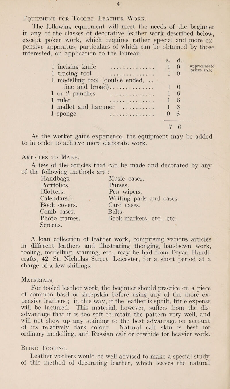 Equipment for Tooled Leather Work. The following equipment will meet the needs of the beginner in any of the classes of decorative leather work described below, except poker work, which requires rather special and more ex¬ pensive apparatus, particulars of which can be obtained by those interested, on application to the Bureau. 1 incising knife .. 1 tracing tool . 1 modelling tool (double ended, . . fine and broad). 1 or 2 punches . 1 ruler . 1 mallet and hammer . 1 sponge . s. d. ] Q approximate prices 1929 1 0 1 6 1 6 1 6 0 6 7 6 As the worker gains experience, the equipment may be added to in order to achieve more elaborate work. Articles to Make. A few of the articles that can be made and decorated by any of the following methods are : Handbags. Music cases. Portfolios. Blotters. Calendars.1) Book covers. Comb cases. Photo frames. Screens. Purses. Pen wipers. Writing pads and cases. Card cases. Belts. Book-markers, etc., etc. A loan collection of leather work, comprising various articles in different leathers and illustrating thonging, handsewn work, tooling, modelling, staining, etc., may be had from Dryad Handi¬ crafts, 42, St. Nicholas Street, Leicester, for a short period at a charge of a few shillings. Materials. For tooled leather work, the beginner should practice on a piece of common basil or sheepskin before using any of the more ex¬ pensive leathers ; in this way, if the leather is spoilt, little expense will be incurred. This material, however, suffers from the dis¬ advantage that it is too soft to retain the pattern very well, and will not show up any staining to the best advantage on account of its relatively dark colour. Natural calf skin is best for ordinary modelling, and Russian calf or cowhide for heavier work. Blind Tooling. Leather workers would be well advised to make a special study of this method of decorating leather, which leaves the natural