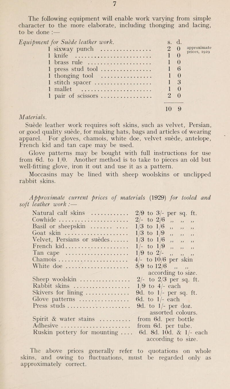 The following equipment will enable work varying from simple character to the more elaborate, including thonging and lacing, to be done :— Equipment for Suede leather work. s. d. 1 sixway punch . 2 Q approximate prices, 1929 1 knife . 1 0 1 brass rule . 1 0 1 press stud tool. 1 6 1 thonging tool . 1 0 1 stitch spacer.. 1 3 1 mallet . 1 0 1 pair of scissors. 2 0 10 9 Materials. Suede leather work requires soft skins, such as velvet, Persian, or good quality suede, for making hats, bags and articles of wearing apparel. For gloves, chamois, white doe, velvet suede, antelope, French kid and tan cape may be used. Glove patterns may be bought with full instructions for use from 6d. to 1 /0. Another method is to take to pieces an old but well-fitting glove, iron it out and use it as a pattern. Moccasins may be lined with sheep woolskins or unclipped rabbit skins. Approximate current prices of materials (1929) for tooled and soft leather work :— Natural calf skins . Cowhide. Basil or sheepskin . Goat skin . Velvet, Persians or suedes. French kid. Tan cape . Chamois. White doe. Sheep woolskin . Rabbit skins . Skivers for lining. Glove patterns . Press studs. Spirit & water stains . Adhesive. Ruskin pottery for mounting 2/9 to 3/- per sq. ft. 2/- to 2/6 ,, ,, ,, 1/3 to 1/6 „ „ „ 1/3 to 1/9 „ ,, ,, 1/3 to 1/6 „ „ „ 1/- to 1/9 „ „ ,, 1/9 to 2/- „ „ „ 4/- to 10/6 per skin 5/9 to 12/6 „ „ according to size. 2/- to 2/3 per sq. ft. 1/9 to 4/- each 9d. to 1/- per sq. ft. 6d. to 1/- each 9d. to 1/- per doz. assorted colours, from 6d. per bottle from 6d. per tube. 6d, <Sd. lOd. & 1/- each according to size. The above prices generally refer to quotations on whole skins, and owing to fluctuations, must be regarded only as approximately correct.