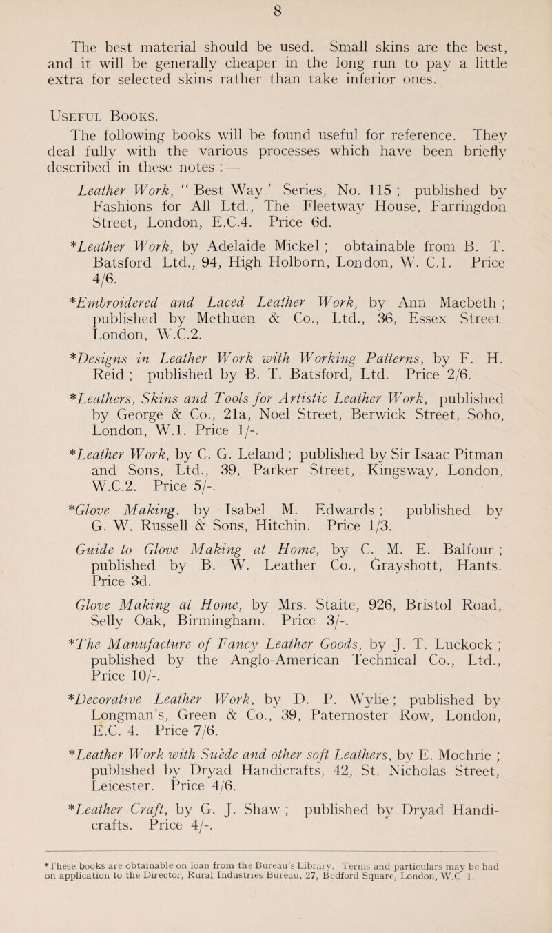The best material should be used. Small skins are the best, and it will be generally cheaper in the long run to pay a little extra for selected skins rather than take inferior ones. Useful Books. The following books will be found useful for reference. They deal fully with the various processes which have been briefly described in these notes : — Leather Work, “Best Way’ Series, No. 115; published by Fashions for All Ltd., The Fleetway House, Farringdon Street, London, E.C.4. Price 6d. *Leather Work, by Adelaide Mickel ; obtainable from B. T. Batsford Ltd., 94, High Holborn, London, W. C.l. Price 4/6. *Embroidered and Laced Leather Work, by Ann Macbeth ; published by Methuen & Co., Ltd., 36, Essex Street London, W.C.2. *Designs in Leather Work with Working Patterns, by F. H. Reid ; published by B. T. Batsford, Ltd. Price 2/6. *Leathers, Skins and Tools for Artistic Leather Work, published by George & Co., 21a, Noel Street, Berwick Street, Soho, London, W.l. Price 1/-. * Leather Work, by C. G. Leland ; published by Sir Isaac Pitman and Sons, Ltd., 39, Parker Street, Kingsway, London, W.C.2. Price 5/-. *Glove Making, by Isabel M. Edwards ; published by G. W. Russell & Sons, Hitchin. Price 1/3. Guide to Glove Making at Home, by C. M. E. Balfour ; published by B. W. Leather Co., Grayshott, Hants. Price 3d. Glove Making at Home, by Mrs. Staite, 926, Bristol Road, Selly Oak, Birmingham. Price 3/-. *The Manufacture of Fancy Leather Goods, by J. T. Luckock ; published by the Anglo-American Technical Co., Ltd., Price 10/-. *Decorative Leather Work, by D. P. Wylie; published by Longman’s, Green & Co., 39, Paternoster Row, London, E.C. 4. Price 7/6. *Leather Work with Suede and other soft Leathers, by E. Mochrie ; published by Dryad Handicrafts, 42, St. Nicholas Street, Leicester. Price 4/6. *Leather Craft, by G. J. Shaw ; published by Dryad Handi¬ crafts. Price 4/-. ♦These books are obtainable on loan from the Bureau’s Library. Terms and particulars may be had on application to the Director, Rural Industries Bureau, 27, Bedford Square, London, W.C. 1.
