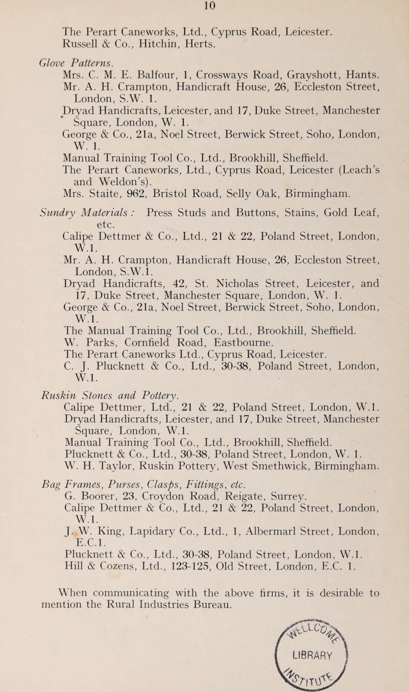 The Perart Caneworks, Ltd., Cyprus Road, Leicester. Russell & Co., Hitchin, Herts. Glove Patterns. Mrs. C. M. E. Balfour, 1, Crossways Road, Grayshott, Hants. Mr. A. H. Crampton, Handicraft House, 26, Eccleston Street, London, S.W. 1. Dryad Handicrafts, Leicester, and 17, Duke Street, Manchester Square, London, W. 1. George & Co., 21a, Noel Street, Berwick Street, Soho, London, W. 1. Manual Training Tool Co., Ltd., Brookhill, Sheffield. The Perart Caneworks, Ltd., Cyprus Road, Leicester (Leach’s and Weldon’s). Mrs. Staite, 962, Bristol Road, Selly Oak, Birmingham. Sundry Materials : Press Studs and Buttons, Stains, Gold Leaf, etc. Calipe Dettmer & Co., Ltd., 21 & 22, Poland Street, London, W.l. Mr. A. H. Crampton, Handicraft House, 26, Eccleston Street, London, S.W.l. Dryad Handicrafts, 42, St. Nicholas Street, Leicester, and 17, Duke Street, Manchester Square, London, W. 1. George & Co., 21a, Noel Street, Berwick Street, Soho, London, W.L The Manual Training Tool Co., Ltd., Brookhill, Sheffield. W. Parks, Cornfield Road, Eastbourne. The Perart Caneworks Ltd., Cyprus Road, Leicester. C. J. Plucknett & Co., Ltd., 30-38, Poland Street, London, W.L Ruskin Stones and Pottery. Calipe Dettmer, Ltd., 21 & 22, Poland Street, London, W.L Dryad Handicrafts, Leicester, and 17, Duke Street, Manchester Square, London, W.L Manual Training Tool Co., Ltd., Brookhill, Sheffield. Plucknett & Co., Ltd., 30-38, Poland Street, London, W. 1. W. H. Taylor, Ruskin Pottery, West Smethwick, Birmingham. Bag Frames, Purses, Clasps, Fittings, etc. G. Boorer, 23, Croydon Road, Reigate, Surrey. Calipe Dettmer & Co., Ltd., 21 & 22, Poland Street, London, W.L J. W. King, Lapidary Co., Ltd., 1, Albermarl Street, London, E.C.l. Plucknett & Co., Ltd., 30-38, Poland Street, London, W.L Hill & Cozens, Ltd., 123-125, Old Street, London, E.C. 1. When communicating with the above firms, it is desirable to mention the Rural Industries Bureau.