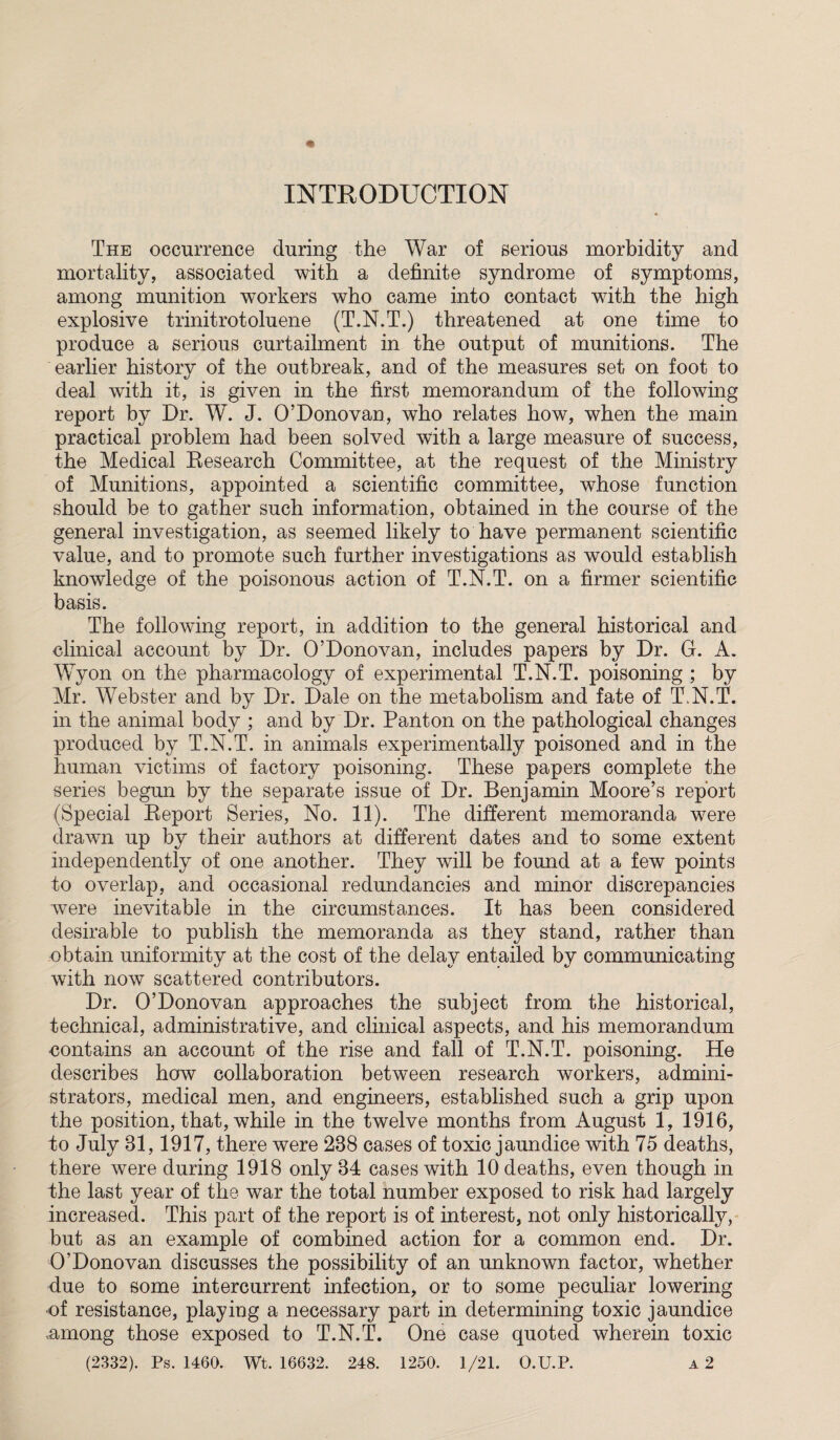 INTRODUCTION The occurrence during the War of serious morbidity and mortality, associated with a definite syndrome of symptoms, among munition workers who came into contact wdth the high explosive trinitrotoluene (T.N.T.) threatened at one time to produce a serious curtailment in the output of munitions. The earlier history of the outbreak, and of the measures set on foot to deal with it, is given in the first memorandum of the following report by Dr. W. J. 0’Donovan, who relates how, when the main practical problem had been solved with a large measure of success, the Medical Research Committee, at the request of the Ministry of Munitions, appointed a scientific committee, whose function should be to gather such information, obtained in the course of the general investigation, as seemed likely to have permanent scientific value, and to promote such further investigations as would establish knowledge of the poisonous action of T.N.T. on a firmer scientific basis. The following report, in addition to the general historical and clinical account by Dr. O’Donovan, includes papers by Dr. G. A. Wyon on the pharmacology of experimental T.N.T. poisoning ; by Mr. Webster and by Dr. Dale on the metabolism and fate of T.N.T. in the animal body ; and by Dr. Panton on the pathological changes produced by T.N.T. in animals experimentally poisoned and in the human victims of factory poisoning. These papers complete the series begun by the separate issue of Dr. Benjamin Moore’s report (Special Report Series, No. 11). The different memoranda were drawn up by their authors at different dates and to some extent independently of one another. They wTill be found at a few points to overlap, and occasional redundancies and minor discrepancies were inevitable in the circumstances. It has been considered desirable to publish the memoranda as they stand, rather than obtain uniformity at the cost of the delay entailed by communicating with now scattered contributors. Dr. O’Donovan approaches the subject from the historical, technical, administrative, and clinical aspects, and his memorandum contains an account of the rise and fall of T.N.T. poisoning. He describes how collaboration between research workers, admini¬ strators, medical men, and engineers, established such a grip upon the position, that, while in the twelve months from August 1, 1916, to July 31,1917, there were 238 cases of toxic jaundice with 75 deaths, there were during 1918 only 34 cases with 10 deaths, even though in the last year of the war the total number exposed to risk had largely increased. This part of the report is of interest, not only historically, but as an example of combined action for a common end. Dr. O’Donovan discusses the possibility of an unknown factor, whether due to some intercurrent infection, or to some peculiar lowering of resistance, playing a necessary part in determining toxic jaundice .among those exposed to T.N.T. One case quoted wherein toxic