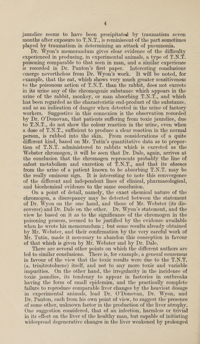 jaundice seems to have been precipitated by traumatism seven months after exposure to T.N.T., is reminiscent of the part sometimes played by traumatism in determining an attack of pneumonia. Dr. Wyon’s memorandum gives clear evidence of the difficulty experienced in producing, in experimental animals, a type of T.N.T. poisoning comparable to that seen in man, and a similar experience is recorded in Dr. Panton’s first paper. Interesting conclusions emerge nevertheless from Dr. Wyon’s work. It will be noted, for example, that the cat, which shows very much greater sensitiveness to the poisonous action of T.N.T. than the rabbit, does not excrete in its urine any of the chromogenic substance which appears in the urine of the rabbit, monkey, or man absorbing T.N.T., and which has been regarded as the characteristic end-product of the substance, and as an indication of danger when detected in the urine of factory workers. Suggestive in this connexion is the observation recorded . by Dr. O’Donovan, that patients suffering from toxic jaundice, due to T.N.T., do not show the colour reaction in the urine, even when a dose of T.N.T., sufficient to produce a clear reaction in the normal person, is rubbed into the skin. From considerations of a quite different kind, based on Mr. Tutin’s quantitative data as to propor¬ tion of T.N.T. administered to rabbits which is excreted as the Webster chromogen, it will be seen that Dr. Dale, again, arrives at the conclusion that the chromogen represents probably the line of safest metabolism and excretion of T.N.T., and that its absence from the urine of a patient known to be absorbing T.N.T. may be the really ominous sign. It is interesting to note this convergence of the different and independent lines of clinical, pharmacological, and biochemical evidence to the same conclusion. On a point of detail, namely, the exact chemical nature of the chromogen, a discrepancy may be detected between the statement of Dr. Wyon on the one hand, and those of Mr. Webster (its dis¬ coverer) and Dr. Dale on the other. Dr. Wyon’s statement, and the view he based on it as to the significance of the chromogen in the poisoning process, seemed to be justified by the evidence available when he wrote his memorandum ; but some results already obtained by Mr. Webster, and their confirmation by the very careful work of Mr. Tutin, made it necessary to abandon this conception in favour of that which is given by Mr. Webster and by Dr. Dale. There are several other points on which the different authors are led to similar conclusions. There is, for example, a general consensus in favour of the view that the toxic results were due to the T.N.T. (a. trinitrotoluene) itself, and not to any more toxic and variable impurities. On the other hand, the irregularity in the incidence of toxic jaundice, its tendency to appear in factories in outbreaks having the form of small epidemics, and the practically complete failure to reproduce comparable liver changes by the heaviest dosage in experimental animals, lead Dr. O’Donovan, Dr. Wyon, and Dr. Panton, each from his own point of view, to suggest the presence of some other, unknown factor in the production of the liver atrophy. One suggestion considered, that of an infection, harmless or trivial in its effect on the liver of the healthy man, but capable of initiating widespread degenerative changes in the liver weakened by prolonged