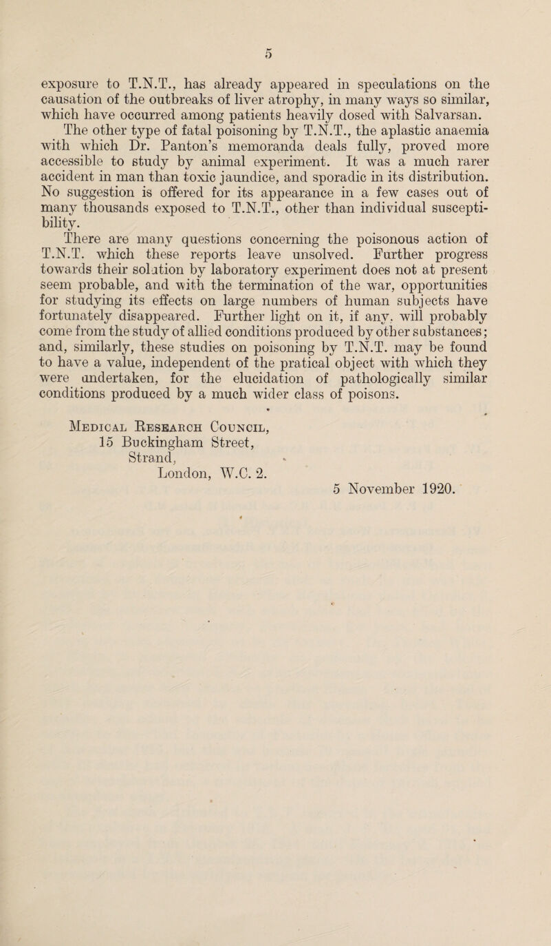 exposure to T.N.T., has already appeared in speculations on the causation of the outbreaks of liver atrophy, in many ways so similar, which have occurred among patients heavily dosed with Salvarsan. The other type of fatal poisoning by T.N.T., the aplastic anaemia with which Dr. Panton’s memoranda deals fully, proved more accessible to study by animal experiment. It was a much rarer accident in man than toxic jaundice, and sporadic in its distribution. No suggestion is offered for its appearance in a few cases out of many thousands exposed to T.N.T., other than individual suscepti¬ bility. There are many questions concerning the poisonous action of T.N.T. which these reports leave unsolved. Further progress towards their solution by laboratory experiment does not at present seem probable, and with the termination of the war, opportunities for studying its effects on large numbers of human subjects have fortunately disappeared. Further light on it, if any, will probably come from the study of allied conditions produced by other substances; and, similarly, these studies on poisoning by T.N.T. may be found to have a value, independent of the pratical object with which they were undertaken, for the elucidation of pathologically similar conditions produced by a much wider class of poisons. f 0 Medical Research Council, 15 Buckingham Street, Strand, London, W.C. 2. 5 November 1920. 4