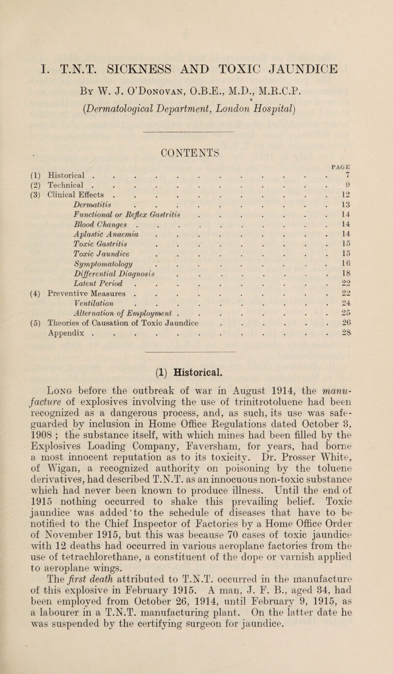 I. T.N.T. SICKNESS AND TOXIC JAUNDICE By W. J. O’Donovan, O.B.E., M.D., M.B.C.P. * (Dermatological Department, London Hospital) CONTENTS PAGE (1) Historical ............ 7 (2) Technical ............ 9 (3) Clinical Effects ........... 12 Dermatitis . . . . . . . . . .13 Functional or Reflex Gastritis . . . . . . .14 Blood Changes .......... 14 Aplastic Anaemia . . . . . . . . .14 Toxic Gastritis . . . . . . . . .15 Toxic Jaundice ......... 15 Symptomatology . . . . . . ..16 Differential Diagnosis . . . . . . . .18 Latent Period .......... 22 (4) Preventive Measures .......... 22 Ventilation .......... 24 Alternation of Employment . . . . . . . .25 (5) Theories of Causation of Toxic Jaundice ...... 26 Appendix ............ 28 (1) Historical. Long before the outbreak of war in August 1914, the manu¬ facture of explosives involving the use of trinitrotoluene had been recognized as a dangerous process, and, as such, its use was safe¬ guarded by inclusion in Home Office Regulations dated October 8, 1908 ; the substance itself, with which mines had been filled by the Explosives Loading Company, Eaversham, for years, had borne a most innocent reputation as to its toxicity. Dr. Prosser Whiter of Wigan, a recognized authority on poisoning by the toluene derivatives, had described T.N.T. as an innocuous non-toxic substance which had never been known to produce illness. Until the end of 1915 nothing occurred to shake this prevailing belief. Toxie jaundice was added'to the schedule of diseases that have to be notified to the Chief Inspector of Factories by a Home Office Order of November 1915, but this was because 70 cases of toxic jaundice with 12 deaths had occurred in various aeroplane factories from the use of tetrachlorethane, a constituent of the dope or varnish applied to aeroplane wings. The first death attributed to T.N.T. occurred in the manufacture of this explosive in February 1915. A man, J. F. B., aged 84, had been employed from October 26, 1914, until February 9, 1915, as a labourer in a T.N.T. manufacturing plant. On the latter date he was suspended by the certifying surgeon for jaundice.