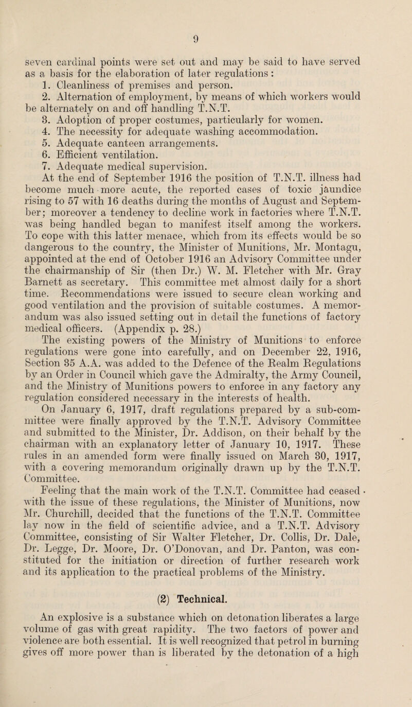 seven cardinal points were set out and may be said to have served as a basis for the elaboration of later regulations : 1. Cleanliness of premises and person. 2. Alternation of employment, by means of which workers would be alternately on and off handling T.N.T. 8. Adoption of proper costumes, particularly for women. 4. The necessity for adequate washing accommodation. 5. Adequate canteen arrangements. 6. Efficient ventilation. 7. Adequate medical supervision. At the end of September 1916 the position of T.N.T. illness had become much more acute, the reported cases of toxic jaundice rising to 57 with 16 deaths during the months of August and Septem¬ ber; moreover a tendency to decline work in factories where T.N.T. was being handled began to manifest itself among the workers. To cope with this latter menace, which from its effects would be so dangerous to the country, the Minister of Munitions, Mr. Montagu, appointed at the end of October 1916 an Advisory Committee under the chairmanship of Sir (then Dr.) W. M. Fletcher with Mr. Gray Barnett as secretary. This committee met almost daily for a short time. Recommendations were issued to secure clean working and good ventilation and the provision of suitable costumes. A memor¬ andum was also issued setting out in detail the functions of factory medical officers. (Appendix p. 28.) The existing powers of the Ministry of Munitions to enforce regulations were gone into carefully, and on December 22, 1916, Section 85 A.A. was added to the Defence of the Realm Regulations by an Order in Council which gave the Admiralty, the Army Council, and the Ministry of Munitions powers to enforce in any factory any regulation considered necessary in the interests of health. On January 6, 1917, draft regulations prepared by a sub-com¬ mittee were finally approved by the T.N.T. Advisory Committee and submitted to the Minister, Dr. Addison, on their behalf by the chairman with an explanatory letter of January 10, 1917. These rules in an amended form were finally issued on March 30, 1917, with a covering memorandum originally drawn up by the T.N.T. Committee. Feeling that the main work of the T.N.T. Committee had ceased • with the issue of these regulations, the Minister of Munitions, now Mr. Churchill, decided that the functions of the T.N.T. Committee lay now in the field of scientific advice, and a T.N.T. Advisory Committee, consisting of Sir Walter Fletcher, Dr. Collis, Dr. Dale, Dr. Legge, Dr. Moore, Dr. O’Donovan, and Dr. Panton, was con¬ stituted for the initiation or direction of further research work and its application to the practical problems of the Ministry. (2) Technical. An explosive is a substance which on detonation liberates a large volume of gas with great rapidity. The two factors of power and violence are both essential. It is well recognized that petrol in burning gives off more power than is liberated by the detonation of a high