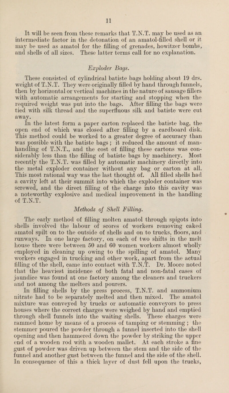 It will be seen from these remarks that T.N.T. may be used as an intermediate factor in the detonation of an amatol-filled shell or it may be used as amatol for the filling of grenades, howitzer bombs, and shells of all sizes. These latter terms call for no explanation. Exploder Bags. These consisted of cylindrical batiste bags holding about 19 drs. weight of T.N.T. They were originally filled by hand through funnels, then by horizontal or vertical machines in the nature of sausage fillers with automatic arrangements for starting and stopping when the required weight was put into the bags. After filling the bags were tied with silk thread and the superfluous silk and batiste were cut away. In the latest form a paper carton replaced the batiste bag, the open end of which was closed after filling by a cardboard disk. This method could be worked to a greater degree of accuracy than was possible with the batiste bags ; it reduced the amount of man¬ handling of T.N.T., and the cost of filling these cartons was con¬ siderably less than the filling of batiste bags by machinery. Most recently the T.N.T. was filled by automatic machinery directly into the metal exploder container without any bag or carton at all. This most rational way was the last thought of. All filled shells had a cavity left at their summit into which the exploder container was screwed, and the direct filling of the charge into this cavity was a noteworthy explosive and medical improvement in the handling of T.N.T. Methods of Shell Filling. The early method of filling molten amatol through spigots into shells involved the labour of scores of workers removing caked amatol spilt on to the outside of shells and on to trucks, floors, and runways. In one large factory, on each of two shifts in the melt house there wTere between 50 and 60 women workers almost whollv employed in cleaning up owing to the spilling of amatol. Many workers engaged in trucking and other work, apart from the actual filling of the shell, came into contact with T.N.T. Dr. Moore noted that the heaviest incidence of both fatal and non-fatal cases of jaundice was found at one factory among the cleaners and truckers and not among the melters and pourers. In filling shells by the press process, T.N.T. and ammonium nitrate had to be separately melted and then mixed. The amatol mixture was conveyed by trucks or automatic conveyors to press houses where the correct charges were weighed by hand and emptied through shell funnels into the waiting shells. These charges were rammed home by means of a process of tamping or stemming ; the stemmer poured the powder through a funnel inserted into the shell opening and then hammered down the powder by striking the upper end of a wTooden rod with a wooden mallet. At each stroke a fine gust of powder was driven up between the stem and the side of the funnel and another gust between the funnel and the side of the shell. In consequence of this a thick layer of dust fell upon the trucks.