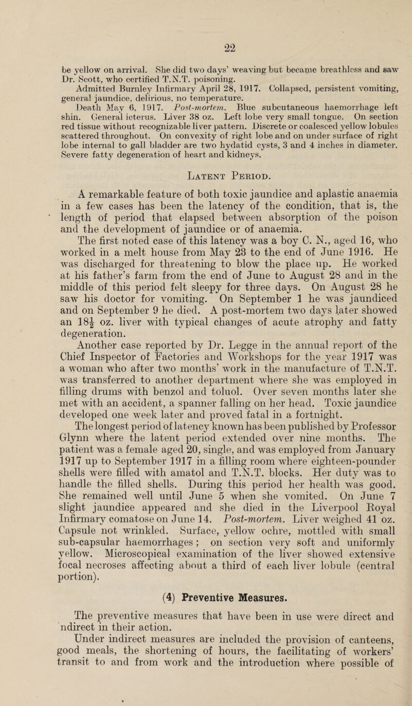 be yellow on arrival. Slie did two days’ weaving but became breathless and saw Dr. Scott, who certified T.N.T. poisoning. Admitted Burnley Infirmary April 28, 1917. Collapsed, persistent vomiting, general jaundice, delirious, no temperature. Death May 6, 1917. Post-mortem. Blue subcutaneous haemorrhage left shin. General icterus. Liver 38 oz. Left lobe very small tongue. On section red tissue without recognizable li^er pattern. Discrete or coalesced yellow lobules scattered throughout. On convexity of right lobe and on under surface of right lobe internal to gall bladder are two hydatid cysts, 3 and 4 inches in diameter. Severe degeneration of heart and kidneys. Latent Period. A remarkable feature of both toxic jaundice and aplastic anaemia in a few cases has been the latency of the condition, that is, the length of period that elapsed between absorption of the poison and the development of jaundice or of anaemia. The first noted case of this latency was a boy C. N., aged 16, who worked in a melt house from May 23 to the end of June 1916. He was discharged for threatening to blow the place up. He worked at his father’s farm from the end of June to August 28 and in the middle of this period felt sleepy for three days. On August 28 he saw his doctor for vomiting. On September 1 he was jaundiced and on September 9 he died. A post-mortem two days later showed an 18J oz. liver with typical changes of acute atrophy and fatty degeneration. Another case reported by Dr. Legge in the annual report of the Chief Inspector of Factories and Workshops for the year 1917 was a woman who after two months’ work in the manufacture of T.N.T. was transferred to another department where she was employed in filling drums with benzol and toluol. Over seven months later she met with an accident, a spanner falling on her head. Toxic jaundice developed one week later and proved fatal in a fortnight. The longest period of latency known has been published by Professor Glynn where the latent period extended over nine months. The patient was a female aged 20, single, and was employed from January 1917 up to September 1917 in a filling room where eighteen-pounder shells were filled with amatol and T.N.T. blocks. Her duty was to handle the filled shells. During this period her health was good. She remained well until June 5 when she vomited. On June 7 slight jaundice appeared and she died in the Liverpool Royal Infirmary comatose on June 14. Post-mortem. Liver weighed 41 oz. Capsule not wrinkled. Surface, yellow ochre, mottled with small sub-capsular haemorrhages ; on section very soft and uniformly yellow. Microscopical examination of the liver showed extensive focal necroses affecting about a third of each liver lobule (central portion). (4) Preventive Measures. The preventive measures that have been in use were direct and ndirect in their action. Under indirect measures are included the provision of canteens, good meals, the shortening of hours, the facilitating of workers’ transit to and from work and the introduction where possible of