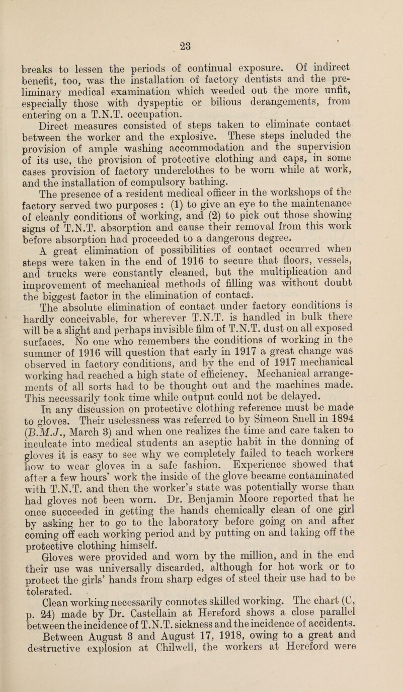breaks to lessen the periods of continual exposure. Of indirect benefit, too, was the installation of factory dentists and the pre¬ liminary medical examination which weeded out the more unfit, especially those with dyspeptic or bilious derangements, from entering on a T.N.T. occupation. Direct measures consisted of steps taken to eliminate contact between the worker and the explosive. These steps included the provision of ample washing accommodation and the supervision of its use, the provision of protective clothing and caps, in some cases provision of factory underclothes to be worn while at work, and the installation of compulsory bathing. The presence of a resident medical officer in the workshops of the factory served two purposes : (1) to give an eye to the maintenance of cleanly conditions of working, and (2) to pick out those showing signs of T.N.T. absorption and cause their removal from this work before absorption had proceeded to a dangerous degree. A great elimination of possibilities of contact occurred when steps were taken in the end of 1916 to secure that floors, vessels, and trucks were constantly cleaned, but the multiplication and improvement of mechanical methods of filling was without doubt the biggest factor in the elimination of contaat. The absolute elimination of contact under factory conditions is hardly conceivable, for wherever T.N.T. is handled in bulk there will be a slight and perhaps invisible film of T.N.T. dust on all exposed surfaces. No one who remembers the conditions of working in the summer of 1916 will question that early in 1917 a great change was observed in factory conditions, and by the end of 1917 mechanical working had reached a high state of efficiency. Mechanical arrange¬ ments of all sorts had to be thought out and the machines made. This necessarily took time while output could not be delayed. In any discussion on protective clothing reference must be mad© to gloves. Their uselessness was referred to by Simeon Snell in 1894 (D.M.J., March 3) and when one realizes the time and care taken to inculcate into medical students an aseptic habit in the donning of gloves it is easy to see why we completely failed to teach workers how to wear gloves in a safe fashion. Experience showed that after a few hours’ work the inside of the glove became contaminated with T.N.T. and then the worker’s state was potentially worse than had gloves not been worn. Dr. Benjamin Moore reported that he once succeeded in getting the hands chemically clean of one girl by asking her to go to the laboratory before going on and after coming off each working period and by putting on and taking off the protective clothing himself. Gloves were provided and worn by the million, and in the end their use was universally discarded, although for hot work or to protect the girls’ hands from sharp edges of steel their use had to be tolerated. Clean working necessarily connotes skilled working. The chart (C, p. 24) made by Dr. Castellain at Hereford shows a close parallel between the incidence of T.N.T. sickness and the incidence of accidents. Between August 3 and August 17, 1918, owing to a great and destructive explosion at Chilwell, the workers at Hereford were