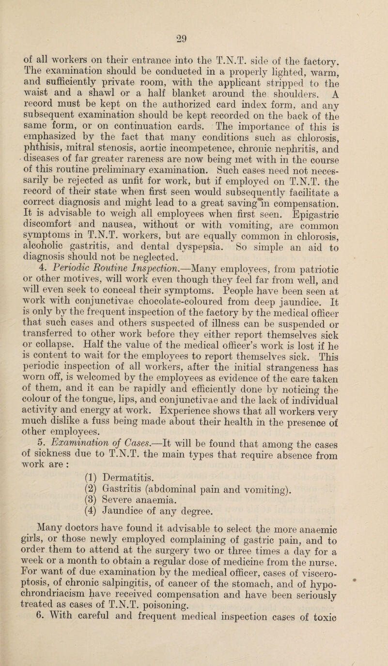 of all workers on their entrance into the T.N.T. side of the factory. The examination should be conducted in a properly lighted, warm, and sufficiently private room, with the applicant stripped to the waist and a shawl or a half blanket around the shoulders. A record must be kept on the authorized card index form, and any subsequent examination should be kept recorded on the back of the same form, or on continuation cards. The importance of this is emphasized by the fact that many conditions such as chlorosis, phthisis, mitral stenosis, aortic incompetence, chronic nephritis, and diseases of far greater rareness are now being met with in the course of this routine preliminary examination. Such cases need not neces¬ sarily be rejected as unfit for work, but if employed on T.N.T. the record of their state when first seen would subsequently facilitate a correct diagnosis and might lead to a great saving*m compensation. It is advisable to weigh all employees when first seen. Epigastric discomfort and nausea, without or with vomiting, are common symptoms in T.N.T. workers, but are equally common in chlorosis, alcoholic gastritis, and dental dyspepsia. So simple an aid to diagnosis should not be neglected. ' 4. Periodic Boutine Inspection.—Many employees, from patriotic or other motives, will work even though they feel far from well, and will even seek to conceal their symptoms. People have been seen at work with eonjunctivae chocolate-coloured from deep jaundice. It is only by the frequent inspection of the factory by the medical officer that such cases and others suspected of illness can be suspended or transferred to other work before they either report themselves sick or collapse. Half the value of the medical officer’s work is lost if he is content to wait for the employees to report themselves sick. This periodic inspection of all workers, after the initial strangeness has worn off, is welcomed by the employees as evidence of the care taken of them, and it can be rapidly and efficiently done by noticing the colour of the tongue, lips, and eonjunctivae and the lack of individual activity and energy at work. Experience shows that all workers very much dislike a fuss being made about their health in the presence of other employees. 5. Examination of Cases.—It will be found that among the cases of sickness due to T.N.T. the main types that require absence from work are : (1) Dermatitis. (2) Gastritis (abdominal pain and vomiting). (B) Severe anaemia. (4) Jaundice of any degree. Many doctors have found it advisable to select the more anaemic girls, or those newly employed complaining of gastric pain, and to order them to attend at the surgery two or three times a day for a week or a month to obtain a regular dose of medicine from the nurse. For want of due examination by the medical officer, cases of viscero¬ ptosis, of chronic salpingitis, of cancer of the stomach, and of hypo- chrondriacism have received compensation and have been seriously treated as cases of T.N.T. poisoning. 6. With careful and frequent medical inspection cases of toxic