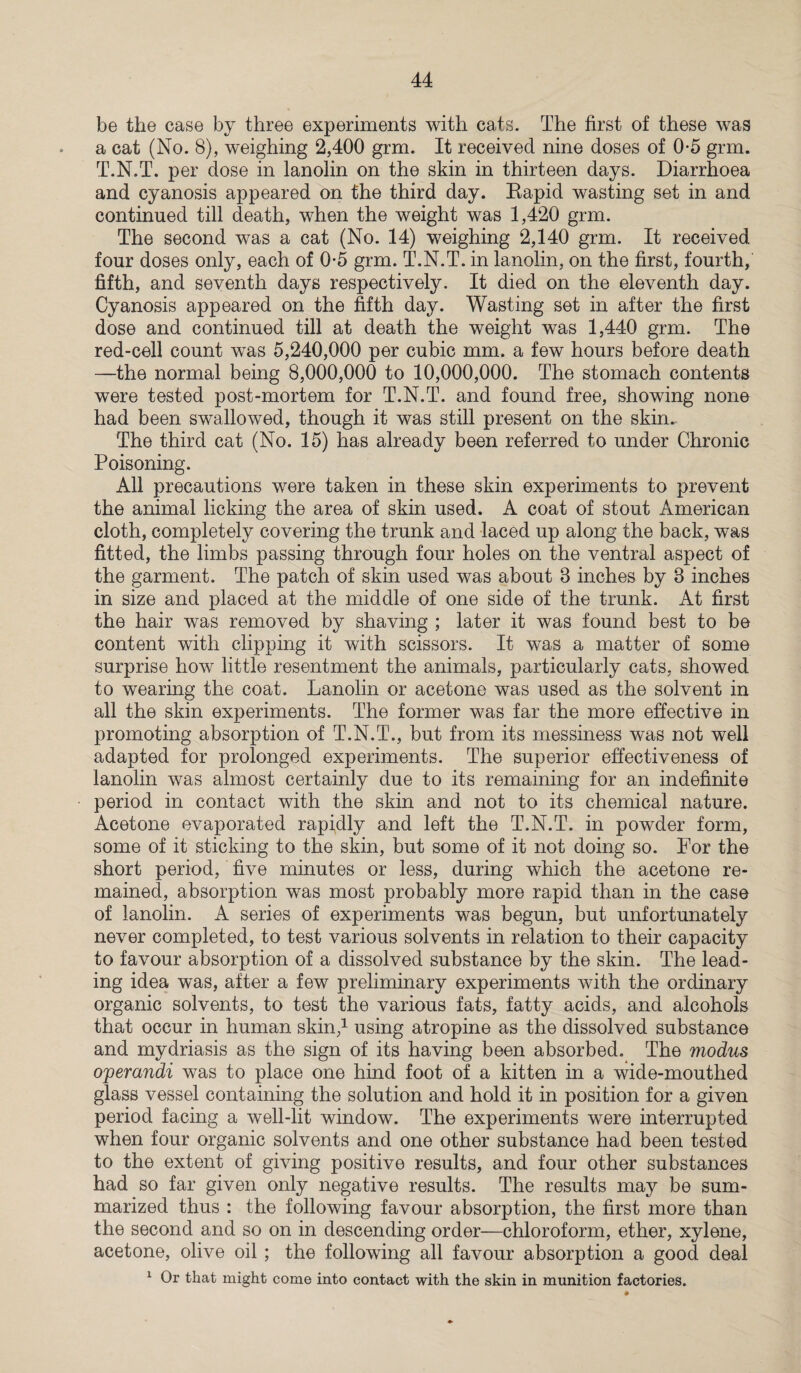 be the case by three experiments with cats. The first of these was a cat (No. 8), weighing 2,400 grin. It received nine doses of 0-5 grm. T.N.T. per dose in lanolin on the skin in thirteen days. Diarrhoea and cyanosis appeared on the third day. Rapid wasting set in and continued till death, when the weight was 1,420 grm. The second was a cat (No. 14) weighing 2,140 grm. It received four doses only, each of 0-5 grm. T.N.T. in lanolin, on the first, fourth, fifth, and seventh days respectively. It died on the eleventh day. Cyanosis appeared on the fifth day. Wasting set in after the first dose and continued till at death the weight was 1,440 grm. The red-cell count was 5,240,000 per cubic mm. a few hours before death —the normal being 8,000,000 to 10,000,000. The stomach contents were tested post-mortem for T.N.T. and found free, showing none had been swallowed, though it was still present on the skin.. The third cat (No. 15) has already been referred to under Chronic Poisoning. All precautions were taken in these skin experiments to prevent the animal licking the area of skin used. A coat of stout American cloth, completely covering the trunk and laced up along the back, was fitted, the limbs passing through four holes on the ventral aspect of the garment. The patch of skin used was about 8 inches by 8 inches in size and placed at the middle of one side of the trunk. At first the hair was removed by shaving ; later it was found best to be content with clipping it with scissors. It was a matter of some surprise how little resentment the animals, particularly cats, showed to wearing the coat. Lanolin or acetone was used as the solvent in all the skin experiments. The former was far the more effective in promoting absorption of T.N.T., but from its messiness was not well adapted for prolonged experiments. The superior effectiveness of lanolin was almost certainly due to its remaining for an indefinite period in contact with the skin and not to its chemical nature. Acetone evaporated rapidly and left the T.N.T. in powder form, some of it sticking to the skin, but some of it not doing so. For the short period, five minutes or less, during which the acetone re¬ mained, absorption was most probably more rapid than in the case of lanolin. A series of experiments was begun, but unfortunately never completed, to test various solvents in relation to their capacity to favour absorption of a dissolved substance by the skin. The lead¬ ing idea was, after a few preliminary experiments with the ordinary organic solvents, to test the various fats, fatty acids, and alcohols that occur in human skin,1 using atropine as the dissolved substance and mydriasis as the sign of its having been absorbed. The modus operandi was to place one hind foot of a kitten in a wide-mouthed glass vessel containing the solution and hold it in position for a given period facing a well-lit window. The experiments were interrupted when four organic solvents and one other substance had been tested to the extent of giving positive results, and four other substances had so far given only negative results. The results may be sum¬ marized thus : the following favour absorption, the first more than the second and so on in descending order—chloroform, ether, xylene, acetone, olive oil ; the following all favour absorption a good deal 1 Or that might come into contact with the skin in munition factories.