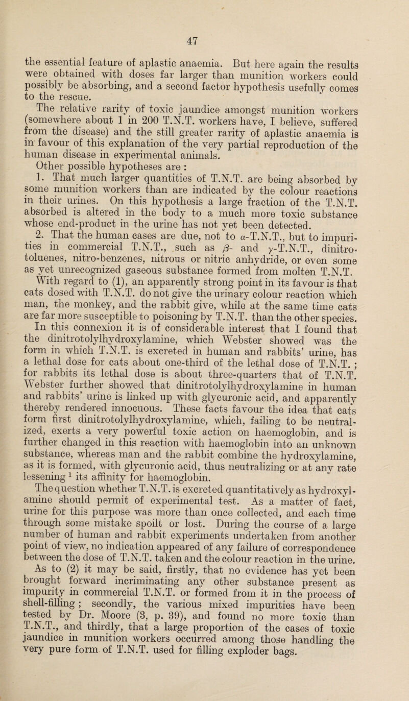 tliG essential feature of aplastic anaemia. But here again the results were obtained with doses far larger than munition workers could possibly be absorbing, and a second factor hypothesis usefully comes to the rescue. The relative rarity of toxic jaundice amongst munition workers (somewhere about 1 in 200 T.N.T. workers have, I believe, suffered from the disease) and the still greater rarity of aplastic anaemia is in favour of this explanation of the very partial reproduction of the human disease in experimental animals. Other possible hypotheses are : 1. That much larger quantities of T.N.T. are being absorbed by some munition workers than are indicated by the colour reactions in their urines. On this hypothesis a large fraction of the T.N.T. absorbed is altered in the body to a much more toxic substance whose end-product in the urine has not yet been detected. 2. That the human cases are due, not to a-T.N.T., but to impuri¬ ties in commercial T.N.T., such as (3- and y-T.N.T., dinitro- toluenes, nitro-benzenes, nitrous or nitric anhydride, or even some as yet unrecognized gaseous substance formed from molten T.N.T. With regard to (1), an apparently strong point in its favour is that cats dosed with T.N.T. do not give the urinary colour reaction which man, the monkey, and the rabbit give, while at the same time cats are far more susceptible to poisoning by T.N.T. than the other species. In this connexion it is of considerable interest that I found that the dinit rot oly lhy dr oxy la mine, which Webster showed was the form in which T.N.T. is excreted in human and rabbits’ urine, has a lethal dose for cats about one-third of the lethal dose of T.N.T. ; for rabbits its lethal dose is about three-quarters that of T.N.T.’ Webster further showed that dinitrotolylhydroxylamine in human and rabbits’ urine is linked up with glycuronic acid, and apparently thereby rendered innocuous. These facts favour the idea that cats form first dinitrotolylhydroxylamine, which, failing to be neutral¬ ized, exerts a very powerful toxic action on haemoglobin, and is further changed in this reaction with haemoglobin into an unknown substance, whereas man and the rabbit combine the hydroxylamine, as it is formed, with glycuronic acid, thus neutralizing or at any rate lessening 1 its affinity for haemoglobin. The question whether T.N.T. is excreted quantitatively as hydroxyl¬ amine should permit of experimental test. As a matter of fact, urine for this purpose was more than once collected, and each time through some mistake spoilt or lost. During the course of a large number of human and rabbit experiments undertaken from another point of view, no indication appeared of any failure of correspondence between the dose of T.N.T. taken and the colour reaction in the urine. As to (2) it may be said, firstly, that no evidence has yet been brought forward incriminating any other substance present as impurity in commercial T.N.T. or formed from it in the process of shell-filling; secondly, the various mixed impurities have been tested by Dr. Moore (8, p. 89), and found no more toxic than T.N.T., and thirdly, that a large proportion of the cases of toxic jaundice in munition workers occurred among those handling the very pure form of T.N.T. used for filling exploder bags.