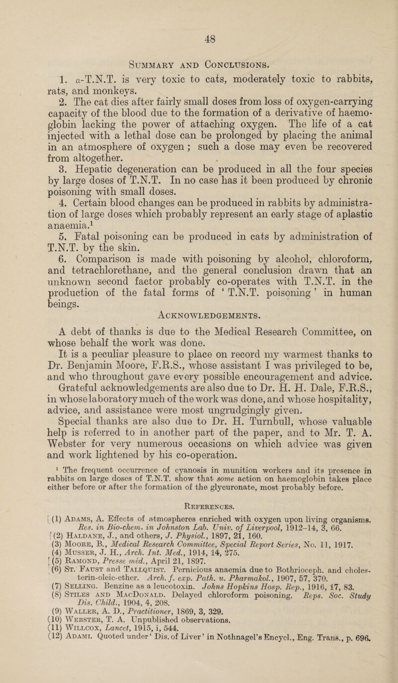 Summary and Conclusions. 1. a-T.N.T. is very toxic to cats, moderately toxic to rabbits, rats, and monkeys. 2. The cat dies after fairly small doses from loss of oxygen-carrying capacity of the blood due to the formation of a derivative of haemo¬ globin lacking the power of attaching oxygen. The life of a cat injected with a lethal dose can be prolonged by placing the animal in an atmosphere of oxygen ; such a dose may even be recovered from altogether. 8. Hepatic degeneration can be produced in all the four species by large doses of T.N.T. In no case has it been produced by chronic poisoning with small doses. 4. Certain blood changes can be produced in rabbits by administra¬ tion of large doses which probably represent an early stage of aplastic anaemia.1 5. Fatal poisoning can be produced in cats by administration of T.N.T. by the skin. 6. Comparison is made with poisoning by alcohol, chloroform, and tetrachlorethane, and the general conclusion drawn that an unknown second factor probably co-operates with T.N.T. in the production of the fatal forms of ‘ T.N.T. poisoning ’ in human beings. Acknowledgements. A debt of thanks is due to the Medical Research Committee, on whose behalf the work was done. It is a peculiar pleasure to place on record my warmest thanks to Dr. Benjamin Moore, F.R.S., whose assistant I was privileged to be, and who throughout gave every possible encouragement and advice. Grateful acknowledgements are also due to Dr. H. H. Dale, F.R.S., in whose laboratory much of the work was done, and whose hospitality, advice, and assistance were most ungrudgingly given. Special thanks are also due to Dr. H. Turnbull, whose valuable help is referred to in another part of the paper, and to Mr. T. A. Webster for very numerous occasions on which advice was given and work lightened by his co-operation. 1 The frequent occurrence of cyanosis in munition workers and its presence in rabbits on large doses of T.N.T. show that some action on haemoglobin takes place either before or after the formation of the glycuronate, most probably before. References. [ (1) Adams, A. Effects of atmospheres enriched with oxygen upon living organisms. Res. in Bio-chem. in Johnston Lab. TJniv. of Liverpool, 1912-14, 3, 66. [(2) Haldane, J., and others, J. Physiol., 1897, 21, 160. (3) Moore, B., Medical Research Committee, Special Report Series, No. 11, 1917. (4) Musser, J. H., Arch. Int. Med., 1914, 14, 275. | (5) Ramond, Presse med., April 21, 1897. (6) St. Faust and Tallquist. Pernicious anaemia due to Bothrioceph. and choles- terin-oleic-ether. Arch. f. exp. Path. u. Pharmalcol., 1907, 57, 370. (7) Selling. Benzine as a leucotoxin. Johns Hopkins Hosp. Rep., 1916, 17, 83. (8) Stiles and MacDonald. Delayed chloroform poisoning. Reps. Soc. Study Dis. Child., 1904, 4, 208. (9) Waller, A. D., Practitioner, 1869, 3, 329. (10) Webster, T. A. Unpublished observations. (11) Willcox, Lancet, 1915, i, 544. (12) Adami. Quoted under4 Dis.of Liver’ in Nothnagel’sEncycl., Eng. Trans., p. 696.