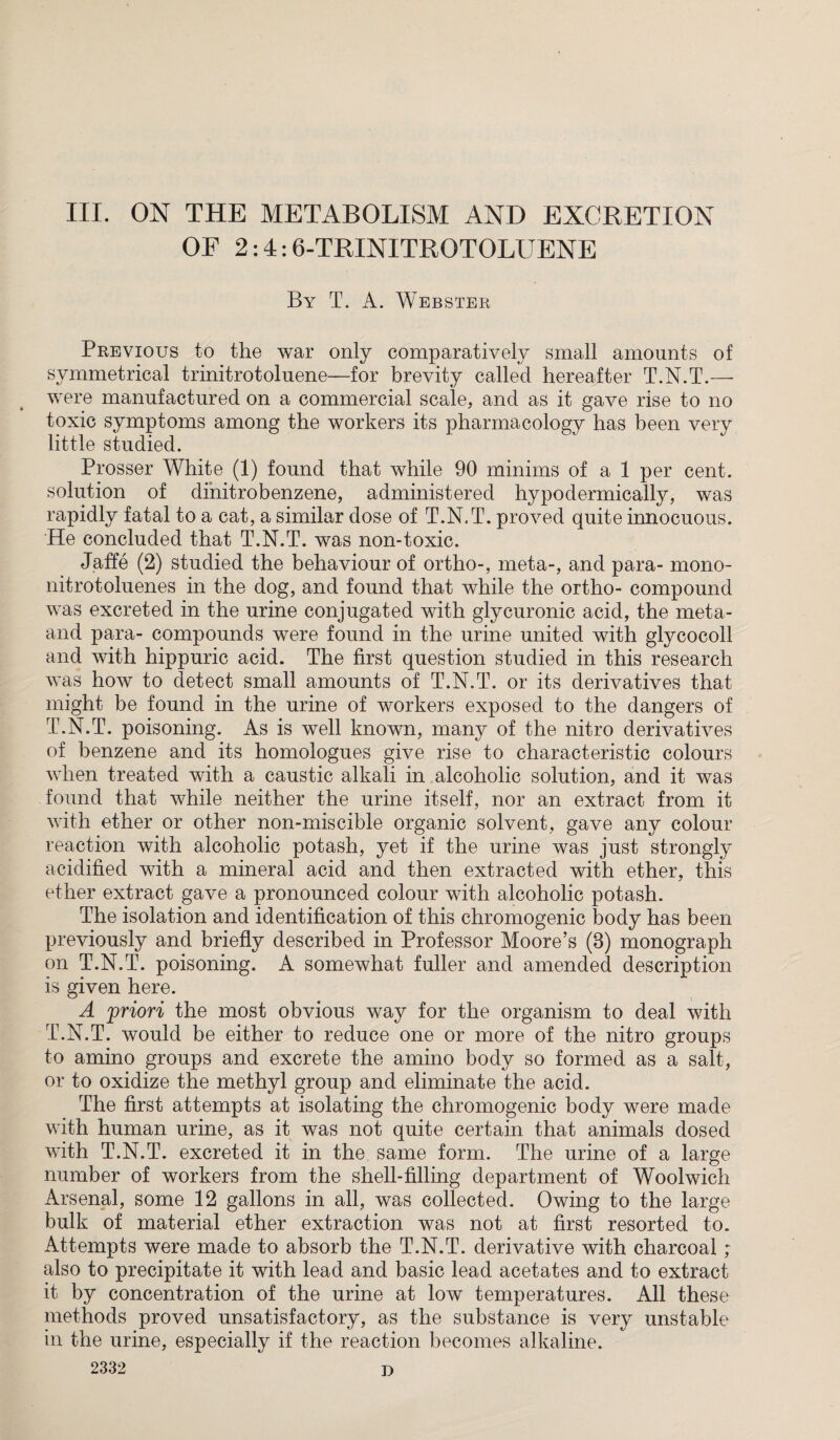 OF 2:4:6-TRINITROTOLUENE By T. A. Webster Previous to the war only comparatively small amounts of symmetrical trinitrotoluene—for brevity called hereafter T.N.T.— were manufactured on a commercial scale, and as it gave rise to no toxic symptoms among the workers its pharmacology has been very little studied. Prosser White (1) found that while 90 minims of a 1 per cent, solution of dinitrobenzene, administered hypodermically, was rapidly fatal to a cat, a similar dose of T.N.T. proved quite innocuous. He concluded that T.N.T. was non-toxic. Jaffe (2) studied the behaviour of ortho-, meta-, and para- mono- nitrotoluenes in the dog, and found that while the ortho- compound was excreted in the urine conjugated with glycuronic acid, the meta- and para- compounds were found in the urine united with glycocoll and with hippuric acid. The first question studied in this research was how to detect small amounts of T.N.T. or its derivatives that might be found in the urine of workers exposed to the dangers of T.N.T. poisoning. As is well known, many of the nitro derivatives of benzene and its homologues give rise to characteristic colours when treated with a caustic alkali in alcoholic solution, and it was found that while neither the urine itself, nor an extract from it with ether or other non-miscible organic solvent, gave any colour reaction with alcoholic potash, yet if the urine was just strongly acidified with a mineral acid and then extracted with ether, this ether extract gave a pronounced colour with alcoholic potash. The isolation and identification of this chromogenic body has been previously and briefly described in Professor Moore’s (8) monograph on T.N.T. poisoning. A somewhat fuller and amended description is given here. A ;priori the most obvious way for the organism to deal with T.N.T. would be either to reduce one or more of the nitro groups to amino groups and excrete the amino body so formed as a salt, or to oxidize the methyl group and eliminate the acid. The first attempts at isolating the chromogenic body were made with human urine, as it was not quite certain that animals dosed with T.N.T. excreted it in the same form. The urine of a large number of workers from the shell-filling department of Woolwich Arsenal, some 12 gallons in all, was collected. Owing to the large bulk of material ether extraction was not at first resorted to. Attempts were made to absorb the T.N.T. derivative with charcoal ; also to precipitate it with lead and basic lead acetates and to extract it by concentration of the urine at low temperatures. All these methods proved unsatisfactory, as the substance is very unstable in the urine, especially if the reaction becomes alkaline. 2332 D