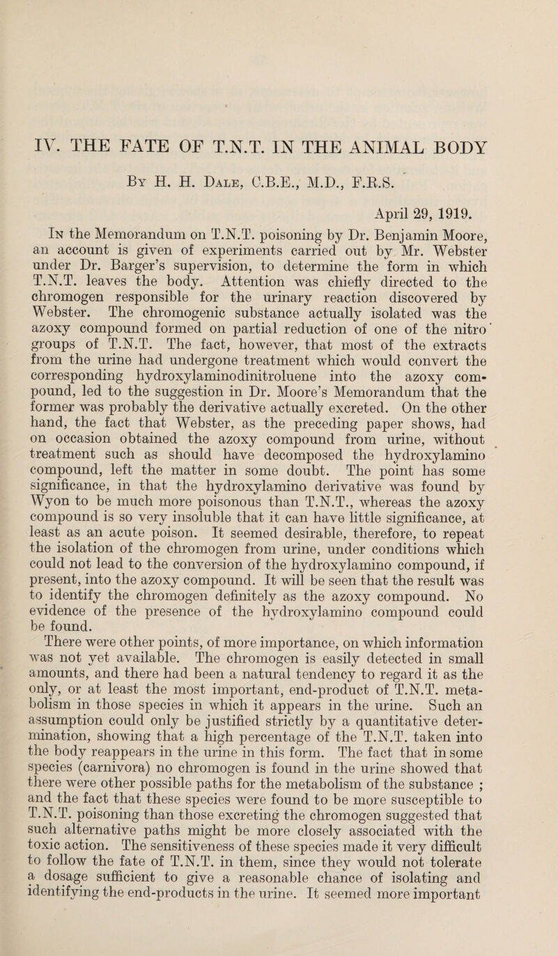 By H. H. Dale, C.B.E., M.D., F.R.S. April 29, 1919. In the Memorandum on T.N.T. poisoning by Dr. Benjamin Moore, an account is given of experiments carried out by Mr. Webster under Dr. Barger’s supervision, to determine the form in which T.N.T. leaves the body. Attention was chiefly directed to the chromogen responsible for the urinary reaction discovered by Webster. The chromogenic substance actually isolated was the azoxy compound formed on partial reduction of one of the nitro groups of T.N.T. The fact, however, that most of the extracts from the urine had undergone treatment which would convert the corresponding hydroxylaminodinitroluene into the azoxy com¬ pound, led to the suggestion in Dr. Moore’s Memorandum that the former was probably the derivative actually excreted. On the other hand, the fact that Webster, as the preceding paper shows, had on occasion obtained the azoxy compound from urine, without treatment such as should have decomposed the hydroxyl amino compound, left the matter in some doubt. The point has some significance, in that the hydroxylamino derivative was found by Wyon to be much more poisonous than T.N.T., whereas the azoxy compound is so very insoluble that it can have little significance, at least as an acute poison. It seemed desirable, therefore, to repeat the isolation of the chromogen from urine, under conditions which could not lead to the conversion of the hydroxylamino compound, if present, into the azoxy compound. It will be seen that the result was to identify the chromogen definitely as the azoxy compound. No evidence of the presence of the hydroxylamino compound could be found. There were other points, of more importance, on which information was not yet available. The chromogen is easily detected in small amounts, and there had been a natural tendency to regard it as the only, or at least the most important, end-product of T.N.T. meta¬ bolism in those species in which it appears in the urine. Such an assumption could only be justified strictly by a quantitative deter¬ mination, showing that a high percentage of the T.N.T. taken into the body reappears in the urine in this form. The fact that in some species (carnivora) no chromogen is found in the urine showed that there were other possible paths for the metabolism of the substance ; and the fact that these species were found to be more susceptible to T.N.T. poisoning than those excreting the chromogen suggested that such alternative paths might be more closely associated with the toxic action. The sensitiveness of these species made it very difficult to follow the fate of T.N.T. in them, since they would not tolerate a dosage sufficient to give a reasonable chance of isolating and identifying the end-products in the urine. It seemed more important