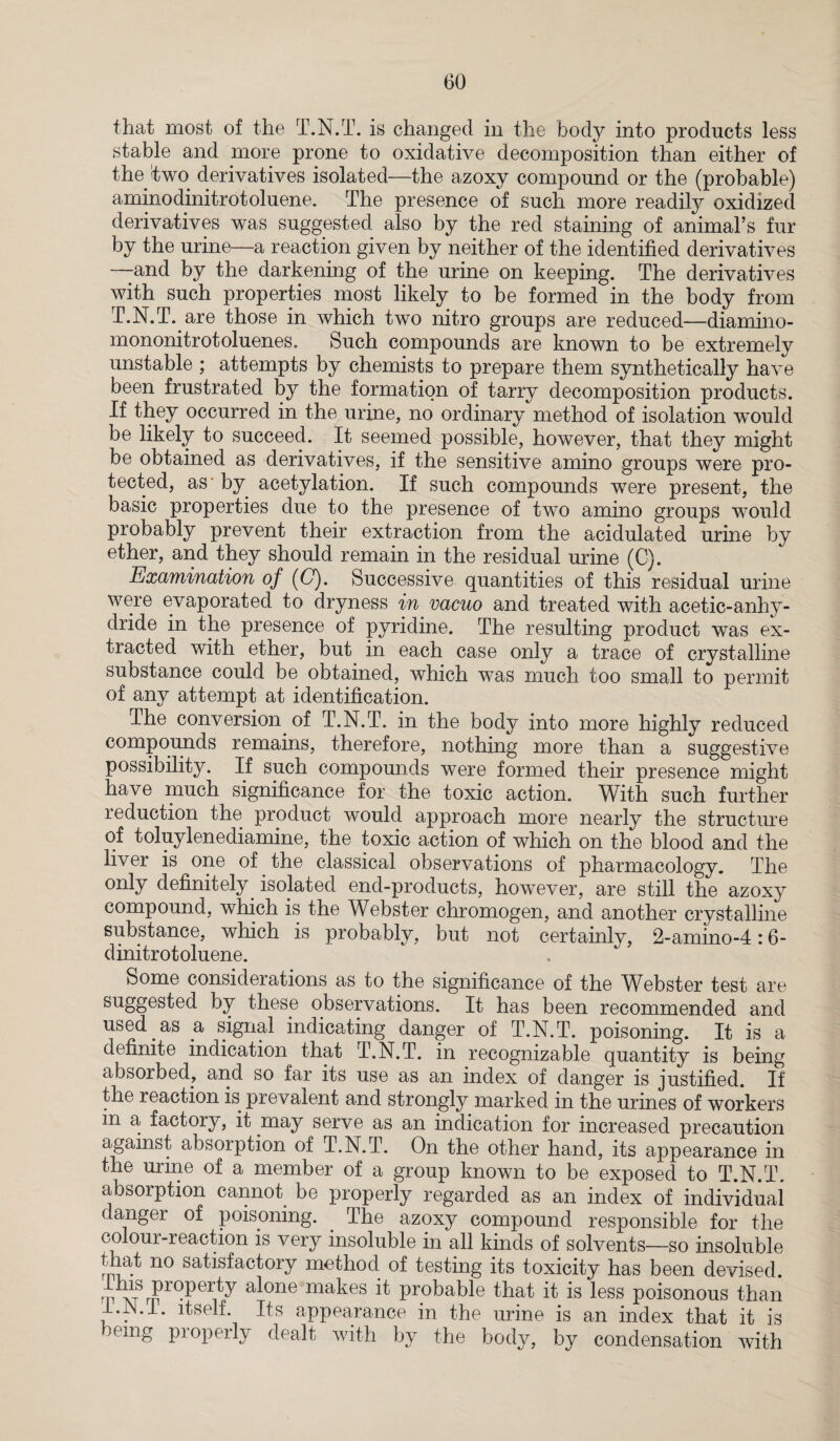 that most of the T.N.T. is changed in the body into products less stable and more prone to oxidative decomposition than either of the'two derivatives isolated—the azoxy compound or the (probable) aminodinitrotoluene. The presence of such more readily oxidized derivatives was suggested also by the red staining of animal’s fur by the urine—a reaction given by neither of the identified derivatives —-and by the darkening of the urine on keeping. The derivatives with such properties most likely to be formed in the body from T.N.T. are those in which two nitro groups are reduced—diamino- mononitrotoluenes. Such compounds are known to be extremely unstable ; attempts by chemists to prepare them synthetically have been frustrated by the formation of tarry decomposition products. If they occurred in the urine, no ordinary method of isolation would be likely to succeed. It seemed possible, however, that they might be obtained as derivatives, if the sensitive amino groups were pro¬ tected, as by acetylation. If such compounds were present, the basic properties due to the presence of two amino groups would probably prevent their extraction from the acidulated urine by ether, and they should remain in the residual urine (C). Examination of (G). Successive quantities of this residual urine were evaporated to dryness in vacuo and treated with acetic-anhy¬ dride in the presence of pyridine. The resulting product was ex¬ tracted with ether, but in each case only a trace of crystalline substance could be obtained, which was much too small to permit of any attempt at identification. The conversion of T.N.T. in the body into more highly reduced compounds remains, therefore, nothing more than a suggestive possibility. If such compounds were formed their presence might have much significance for the toxic action. With such further reduction the product would approach more nearly the structure of toluylenediamine, the toxic action of which on the blood and the liver is one of the classical observations of pharmacology. The only definitely isolated end-products, however, are still the azoxy compound, which is the Webster chromogen, and another crystalline substance, which is probably, but not certainly, 2-amino-4:6- dinitrotoluene. Some considerations as to the significance of the Webster test are suggested by these observations. It has been recommended and used as a signal indicating danger of T.N.T. poisoning. It is a definite indication that T.N.T. in recognizable quantity is being absorbed, and so far its use as an index of danger is justified. If the reaction is prevalent and strongly marked in the urines of workers in a factory, it may serve as an indication for increased precaution against absorption of T.N.T. On the other hand, its appearance in the urine of a member of a group known to be exposed to T.N.T. absorption cannot be properly regarded as an index of individual* danger of poisoning. The azoxy compound responsible for the colour-reaction is very insoluble in all kinds of solvents—so insoluble that no satisfactory method of testing its toxicity has been devised. Ilns property alone makes it probable that it is less poisonous than . appearance in the urine is an index that it is oemg properly dealt with by the body, by condensation with