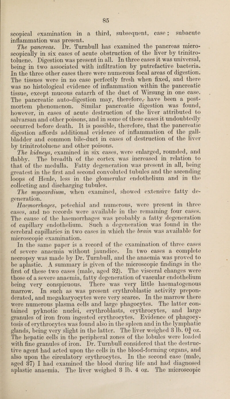 scopical examination in a third, subsequent, case; subacute inflammation was present. The pancreas. Dr. Turnbull has examined the pancreas micro¬ scopically in six cases of acute obstruction of the liver by trinitro¬ toluene. Digestion was present in all. In three cases it was universal, being in two associated with infiltration by putrefactive bacteria. In the three other cases there were numerous focal areas of digestion. The tissues were in no case perfectly fresh when fixed, and there was no histological evidence of inflammation within the pancreatic tissue, except mucous catarrh of the duct of Wirsung in one case. The pancreatic auto-digestion may, therefore,* have been a post¬ mortem phenomenon. Similar pancreatic digestion was found, however, in cases of acute destruction of the liver attributed to salvarsan and other poisons, and in some of these cases it undoubtedly occurred before death. It is possible, therefore, that the pancreatic digestion affords additional evidence of inflammation of the gall¬ bladder and common bile-duct in cases of destruction of the liver by trinitrotoluene and other poisons. The kidneys, examined in six cases, were enlarged, rounded, and flabby. The breadth of the cortex was increased in relation to that of the medulla. Fatty degeneration was present in all, being greatest in the first and second convoluted tubules and the ascending loops of Henle, less in the glomerular endothelium and in the collecting and discharging tubules. The myocardium, when examined, showed extensive fatty de¬ generation. Haemorrhages, petechial and numerous, were present in three cases, and no records were available in the remaining four cases. The cause of the haemorrhages was probably a fatty degeneration of capillary endothelium. Such a degeneration was found in the cerebral capillaries in two cases in which the brain was available for microscopic examination. In the same paper is a record of the examination of three cases of severe anaemia without jaundice. In two cases a complete necropsy was made by Dr. Turnbull, and the anaemia was proved to be aplastic. A summary is given of the microscopic findings in the first of these two cases (male, aged 82). The visceral changes were those of a severe anaemia, fatty degeneration of vascular endothelium being very conspicuous. There was very little haematogenous marrow. In such as was present erythroblastic activity prepon¬ derated, and megakaryocytes were very scarce. In the marrow there were numerous plasma cells and large phagocytes. The latter con¬ tained pyknotic nuclei, erythroblasts, erythrocytes, and large granules of iron from ingested erythrocytes. Evidence of phagocy¬ tosis of erythrocytes was found also in the spleen and in the lymphatic glands, being very slight in the latter. The liver weighed 8 lb. Of oz. The hepatic cells in the peripheral zones of the lobules were loaded with fine granules of iron. Dr. Turnbull considered that the destruc¬ tive agent had acted upon the cells in the blood-forming organs, and also upon the circulatory erythrocytes. In the second case (male, aged 87) I had examined the blood during life and had diagnosed aplastic anaemia. The liver weighed 8 lb. 4 oz. The microscopic