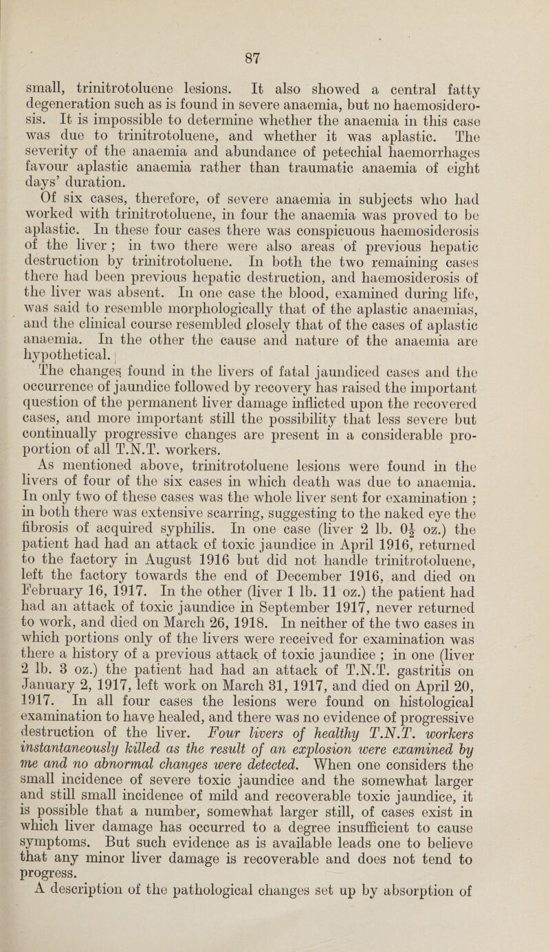 small, trinitrotoluene lesions. It also showed a central fatty degeneration such as is found in severe anaemia, but no haemosidero- sis. It is impossible to determine whether the anaemia in this case was due to trinitrotoluene, and whether it was aplastic. The severity of the anaemia and abundance of petechial haemorrhages favour aplastic anaemia rather than traumatic anaemia of eight days’ duration. Of six cases, therefore, of severe anaemia in subjects who had worked with trinitrotoluene, in four the anaemia was proved to be aplastic. In these four cases there was conspicuous haemosiderosis of the liver ; in two there were also areas of previous hepatic destruction by trinitrotoluene. In both the two remaining cases there had been previous hepatic destruction, and haemosiderosis of the liver was absent. In one case the blood, examined during life, was said to resemble morphologically that of the aplastic anaemias, and the clinical course resembled closely that of the cases of aplastic anaemia. In the other the cause and nature of the anaemia are hypothetical.; The changes found in the livers of fatal jaundiced cases and the occurrence of jaundice followed by recovery has raised the important question of the permanent liver damage inflicted upon the recovered cases, and more important still the possibility that less severe but continually progressive changes are present in a considerable pro¬ portion of all T.N.T. workers. As mentioned above, trinitrotoluene lesions were found in the livers of four of the six cases in which death was due to anaemia. In only two of these cases was the whole liver sent for examination ; in both there was extensive scarring, suggesting to the naked eye the fibrosis of acquired syphilis. In one case (liver 2 lb. OJ oz.) the patient had had an attack of toxic jaundice in April 1916, returned to the factory in August 1916 but did not handle trinitrotoluene, left the factory towards the end of December 1916, and died on February 16, 1917. In the other (liver 1 lb. 11 oz.) the patient had had an attack of toxic jaundice in September 1917, never returned to work, and died on March 26, 1918. In neither of the two cases in which portions only of the livers were received for examination was there a history of a previous attack of toxic jaundice ; in one (liver 2 lb. 8 oz.) the patient had had an attack of T.N.T. gastritis on January 2, 1917, left work on March 81, 1917, and died on April 20, 1917. In all four cases the lesions were found on histological examination to have healed, and there was no evidence of progressive destruction of the liver. Four livers of healthy T.N.T. workers instantaneously killed as the result of an explosion were examined hy me and no abnormal changes were detected. When one considers the small incidence of severe toxic jaundice and the somewhat larger and still small incidence of mild and recoverable toxic jaundice, it is possible that a number, somewhat larger still, of cases exist in which liver damage has occurred to a degree insufficient to cause symptoms. But such evidence as is available leads one to believe that any minor liver damage is recoverable and does not tend to progress. A description of the pathological changes set up by absorption of