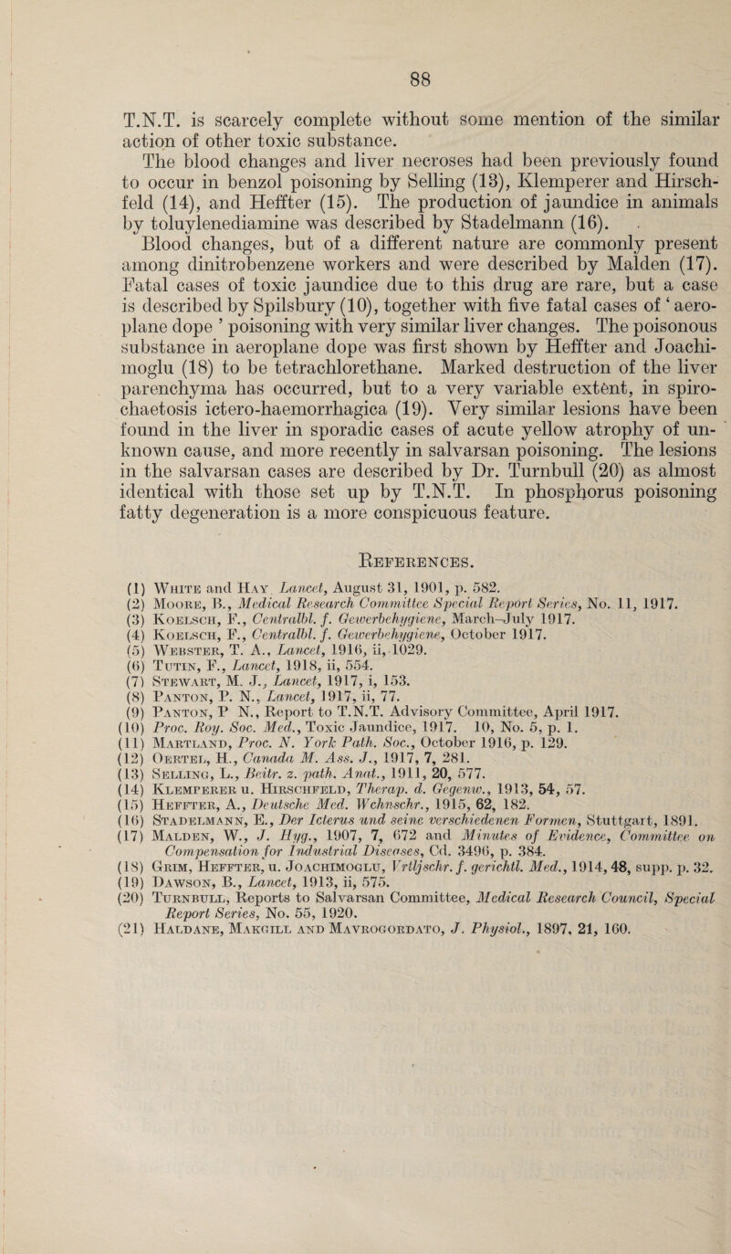 T.N.T. is scarcely complete without some mention of the similar action of other toxic substance. The blood changes and liver necroses had been previously found to occur in benzol poisoning by Selling (18), Klemperer and Hirsch- feld (14), and Heffter (15). The production of jaundice in animals by toluylenediamine was described by Stadelmann (16). Blood changes, but of a different nature are commonly present among dinitrobenzene workers and were described by Malden (17). Fatal cases of toxic jaundice due to this drug are rare, but a case is described by Spilsbury (10), together with five fatal cases of ‘ aero¬ plane dope ’ poisoning with very similar liver changes. The poisonous substance in aeroplane dope was first shown by Heffter and Joachi- inoglu (18) to be tetrachlorethane. Marked destruction of the liver parenchyma has occurred, but to a very variable extent, in spiro- chaetosis ictero-haemorrhagica (19). Very similar lesions have been found in the liver in sporadic cases of acute yellow atrophy of un¬ known cause, and more recently in salvarsan poisoning. The lesions in the salvarsan cases are described by Dr. Turnbull (20) as almost identical with those set up by T.N.T. In phosphorus poisoning fatty degeneration is a more conspicuous feature. References. (1) White and Hay Lancet, August 31, 1901, p. 582. (2) Moore, B., Medical Research Committee Special Report Series, No. 11, 1917. (3) Koelsch, F., Centralbl. f. Gewerbehygiene, March-July 1917. (4) Koelsch, F., Centralbl. f. Gewerbehygiene, October 1917. (5) Webster, T. A., Lancet, 1916, ii, 1029. (6) Tutin, F., Lancet, 1918, ii, 554. (7) Stewart, M. J., Lancet, 1917, i, 153. (8) Panton, P. N., Lancet, 1917, ii, 77. (9) Payton, P N., Report to T.N.T. Advisory Committee, April 1917. (10) Proc. Roy. Soc. Med., Toxic Jaundice, 1917. 10, No. 5, p. 1. (11) Martland, Proc. N. York Path. Soc., October 1916, p. 129. (12) Oertel, H., Canada M. Ass. J., 1917, 7, 281. (13) Selling, L., Bcitr. z. path. Anat., 1911, 20, 577. (14) Klemperer u. Hirschfeld, Therap. d. Gegenw., 1913, 54, 57. (15) Heffter, A., Deutsche Med. Wchnschr., 1915, 62, 182. (16) Stadelmann, E., Der Icterus und seine verschiedenen Formen, Stuttgart, 1891. (17) Malden, W., J. Hyg., 1907, 7, 672 and Minutes of Evidence, Committee on Compensation for Industrial Diseases, Cd. 3496, p. 384. (18) Grim, Heffter, u. Joachimoglu, Vrtljschr.f. gcrichtl. Med., 1914, 48, supp. p. 32. (19) Dawson, B., Lancet, 1913, ii, 575. (20) Turnbull, Reports to Salvarsan Committee, McdAcal Research Council, Special Report Series, No. 55, 1920. (21) Haldane, Makgill and Mavrogordato, J. Physiol., 1897, 21, 160. i l \