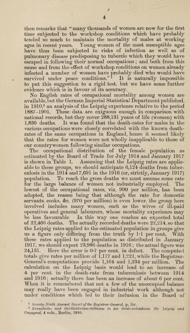 then remarks that “ many thousands of women are now for the first time subjected to the workshop conditions which have probably tended so much to maintain the mortality of males at working ages in recent years. Young women of the most susceptible ages have thus been subjected to risks of infection as well as of pulmonary disease predisposing to tubercle which they would have escaped in following their normal occupations; and both from this cause and from the effect of workshop conditions on women already infected a number of women have probably died who would have survived under peace conditions.”1 It is naturally impossible to put this suggestion to a rigid test, but we have some further evidence which is in favour of its accuracy. No English rates of occupational mortality among women are available,but the German Imperial Statistical Department published, in 1910,2 an analysis of the Leipzig experience relative to the period 1887-1901. These data are exiguous enough in comparison with national records, but they cover 288,131 years of life (women) with 1,830 deaths. It was found that the death-rates for males in the various occupations were closely correlated with the known death- rates of the same occupations in England, hence it seemed likely that the rates for women were not wholly inapplicable to those of our countrywomen following similar occupations. The occupational distribution of the female population as estimated by the Board of Trade for July 1914 and January 1917 is shown in Table 1. Assuming that the Leipzig rates are applic¬ able to these groups, we should anticipate 6,124 deaths from tuber¬ culosis in the 1914 and 7,691 in the 1916 (or, strictly, January 1917) population. To reach the gross deaths we must assume some rate for the large balance of women not industrially employed. The lowest of the occupational rates, viz. 990 per million, has been adopted, the reason being that although the rate for domestic servants, cooks, &c. (970 per million) is even lower, the group here involved includes many women, such as the wives of ill-paid operatives and general labourers, whose mortality experience may be less favourable In this way one reaches an expected total of 22,466 deaths. The actually recorded deaths were 22,214, so that the Leipzig rates applied to the estimated population in groups give us a figure only differing from the truth by IT per cent. With these rates applied to the population as distributed in January 1917, we should expect 23,986 deaths in 1916 ; the actual figure was 24,131. Here the error is 0*7 per cent, in defect. The computed totals give rates per million of 1,177 and 1,221, while the Registrar- General’s computations provide 1,164 and 1,234 per million. The calculation on the Leipzig basis would lead to an increase of 4 per cent, in the death-rate from tuberculosis between 1914 and 1916; actually there has been an increase of about 6 per cent. When it is remembered that not a few of the unoccupied balance may really have been engaged in industrial work although not under conditions which led to their inclusion in the Board of 1 Seventy-Ninth Annual Report of the Registrar-General, p. liv. 2 Krankheits- und Sterblichtceitsverhaltnisse in der Ortskrankenkasse fur Leipzig und Umgegend, 4 vols., Berlin, 1910.