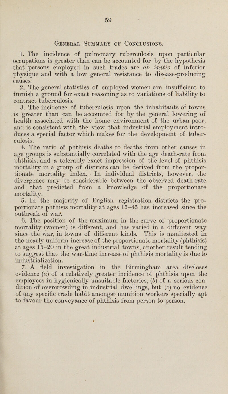 General Summary of Conclusions. 1. The incidence of pulmonary tuberculosis upon particular occupations is greater than can be accounted for by the hypothesis that persons employed in such trades are ab initio of inferior physique and with a low general resistance to disease-producing causes. 2. The general statistics of employed women are insufficient to furnish a ground for exact reasoning as to variations of liability to contract tuberculosis. 3. The incidence of tuberculosis upon the inhabitants of towns is greater than can be accounted for by the general lowering of health associated with the home environment of the urban poor, and is consistent with the view that industrial employment intro¬ duces a special factor which makes for the development of tuber¬ culosis. 4. The ratio of phthisis deaths to deaths from other causes in age groups is substantially correlated with the age death-rate from phthisis, and a tolerably exact impression of the level of phthisis mortality in a group of districts can be derived from the propor¬ tionate mortality index. In individual districts, however, the divergence may be considerable between the observed death-rate and that predicted from a knowledge of the proportionate mortality. 5. In the majority of English registration districts the pro¬ portionate phthisis mortality at ages 15-45 has increased since the outbreak of war. 6. The position of the maximum in the curve of proportionate mortality (women) is different, and has varied in a different way since the war, in towns of different kinds. This is manifested in the nearly uniform increase of the proportionate mortality (phthisis) at ages 15-20 in the great industrial towns, another result tending to suggest that the war-time increase of phthisis mortality is due to industrialization. 7. A field investigation in the Birmingham area discloses evidence (a) of a relatively greater incidence of phthisis upon the employees in hygienically unsuitable factories, (b) of a serious con¬ dition of overcrowding in industrial dwellings, but (c) no evidence of any specific trade habit amongst munition workers specially apt to favour the conveyance of phthisis from person to person.