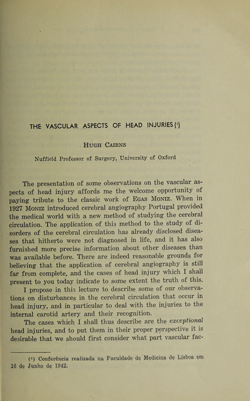 THE VASCULAR ASPECTS OF HEAD INJURIES fl Hugh Cairns Nuffield Professor of Surgery, University of Oxford The presentation of some observations on the vascular as¬ pects of head injury affords me the welcome opportunity of paying tribute to the classic work of Egas Moniz. When in 1927 Moniz introduced cerebral angiography Portugal provided the medical world with a new method of studying the cerebral circulation. The application of this method to the study of di¬ sorders of the cerebral circulation has already disclosed disea¬ ses that hitherto were not diagnosed in life, and it has also furnished more precise information about other diseases than was available before. There are indeed reasonable grounds for believing that the application of cerebral angiography is still far from complete, and the cases of head injury which I shall present to you today indicate to some extent the truth of this. I propose in this lecture to describe some of our observa¬ tions on disturbances in the cerebral circulation that occur in head injury, and in particular to deal with the injuries to the internal carotid artery and their recognition. The cases which I shall thus describe are the exceptional head injuries, and to put them in their proper perspective it is desirable that we should first consider what part vascular fac- (1) Conferencia realizada, na Faculdade d§ M^dicina d§ Lisboa 16 de Junho de 1942,