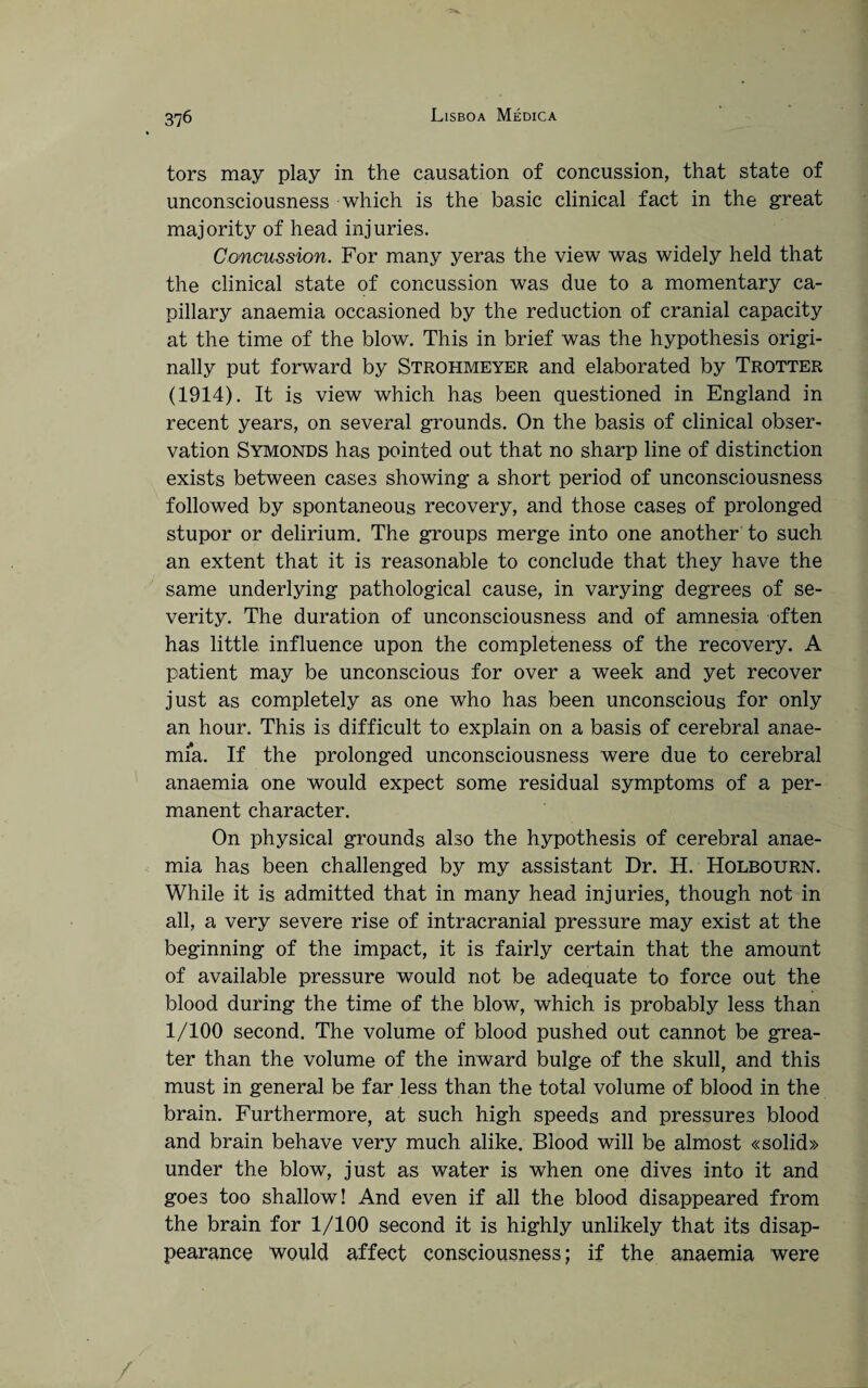 tors may play in the causation of concussion, that state of unconsciousness which is the basic clinical fact in the great majority of head injuries. Concussion. For many yeras the view was widely held that the clinical state of concussion was due to a momentary ca¬ pillary anaemia occasioned by the reduction of cranial capacity at the time of the blow. This in brief was the hypothesis origi¬ nally put forward by Strohmeyer and elaborated by Trotter (1914). It is view which has been questioned in England in recent years, on several grounds. On the basis of clinical obser¬ vation Symonds has pointed out that no sharp line of distinction exists between cases showing a short period of unconsciousness followed by spontaneous recovery, and those cases of prolonged stupor or delirium. The groups merge into one another to such an extent that it is reasonable to conclude that they have the same underlying pathological cause, in varying degrees of se¬ verity. The duration of unconsciousness and of amnesia often has little influence upon the completeness of the recovery. A patient may be unconscious for over a week and yet recover just as completely as one who has been unconscious for only an hour. This is difficult to explain on a basis of cerebral anae¬ mia. If the prolonged unconsciousness were due to cerebral anaemia one would expect some residual symptoms of a per¬ manent character. On physical grounds also the hypothesis of cerebral anae¬ mia has been challenged by my assistant Dr. H. Holbourn. While it is admitted that in many head injuries, though not in all, a very severe rise of intracranial pressure may exist at the beginning of the impact, it is fairly certain that the amount of available pressure would not be adequate to force out the blood during the time of the blow, which is probably less than 1/100 second. The volume of blood pushed out cannot be grea¬ ter than the volume of the inward bulge of the skull, and this must in general be far less than the total volume of blood in the brain. Furthermore, at such high speeds and pressures blood and brain behave very much alike. Blood will be almost «solid» under the blow, just as water is when one dives into it and goes too shallow! And even if all the blood disappeared from the brain for 1/100 second it is highly unlikely that its disap¬ pearance would affect consciousness; if the anaemia were