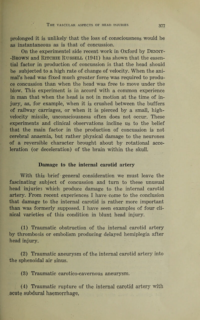 prolonged it is unlikely that the loss of consciousness would be as instantaneous as is that of concussion. On the experimentel side recent work in Oxford by Denny- -Brown and Ritchie Russell (1941) has shown that the essen¬ tial factor in production of concussion is that the head should be subjected to a high rate of change of velocity. When the ani- mal’s head was fixed much greater force was required to produ¬ ce concussion than when the head was free to move under the blow. This experiment is in accord with a common experience in man that when the head is not in motion at the time of in¬ jury, as, for example, when it is crushed between the buffers of railway carriages, or when it is pierced by a small, high- velocity missile, unconsciousness often does not occur. These experiments and clinical observations incline us to the belief that the main factor in the production of concussion is not cerebral anaemia, but rather physical damage to the neurones of a reversible character brought about by rotational acce¬ leration (or deceleration) of the brain within the skull. Damage to the internal carotid artery With this brief general consideration we must leave the fascinating subject of concussion and turn to these unusual head injuries which produce damage to the internal carotid artery. From recent experiences I have come to the conclusion that damage to the internal carotid is rather more important than was formerly supposed. I have seen examples of four cli¬ nical varieties of this condition in blunt head injury. (1) Traumatic obstruction of the internal carotid artery by thrombosis or embolism producing delayed hemiplegia after head injury. (2) Traumatic aneurysm of the internal carotid artery into the sphenoidal air sinus. (3) Traumatic carotico-cavernous aneurysm. (4) Traumatic rupture of the internal carotid artery with acute subdural haemorrhage,