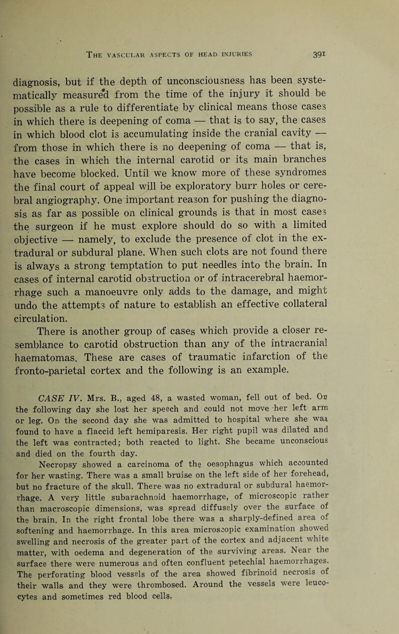 diagnosis, but if the depth of unconsciousness has been syste¬ matically measure!! from the time of the injury it should be possible as a rule to differentiate by clinical means those cases in which there is deepening of coma — that is to say, the cases in which blood clot is accumulating inside the cranial cavity — from those in which there is no deepening of coma — that is, the cases in which the internal carotid or its main branches have become blocked. Until we know more of these syndromes the final court of appeal will be exploratory burr holes or cere¬ bral angiography. One important reason for pushing the diagno¬ sis as far as possible on clinical grounds is that in most cases the surgeon if he must explore should do so with a limited objective — namely, to exclude the presence of clot in the ex¬ tradural or subdural plane. When such clots are not found there is always a strong temptation to put needles into the brain. In cases of internal carotid obstruction or of intracerebral haemor¬ rhage such a manoeuvre only adds to the damage, and might undo the attempts of nature to establish an effective collateral circulation. There is another group of cases which provide a closer re¬ semblance to carotid obstruction than any of the intracranial haematomas. These are cases of traumatic infarction of the fronto-parietal cortex and the following is an example. CASE IV. Mrs. B., aged 48, a wasted woman, fell out of bed. Ou the following day she lost her speech and could not move her left arm or leg. On the second day she was admitted to hospital where she wai found to have a flaccid left hemiparesis. Her right pupil was dilated and the left was contracted; both reacted to light. She became unconscious and died on the fourth day. Necropsy showed a carcinoma of the oesophagus which accounted for her wasting. There was a small bruise on the left side of her forehead, but no fracture of the skull. There was no extradural or subdural haemor¬ rhage. A very little subarachnoid haemorrhage, of microscopic rather than macroscopic dimensions, was spread diffusely over the surface of the brain. In the right frontal lobe there was a sharply-defined area of softening and haemorrhage. In this area microscopic examination showed swelling and necrosis of the greater part of the cortex and adjacent white matter, with oedema and degeneration of the surviving areas. Near the surface there were numerous and often confluent petechial haemorrhages. The perforating blood vessels of the area showed fibrinoid necrosis of their walls and they were thrombosed. Around the vessels were leuco¬ cytes and sometimes red blood cells,