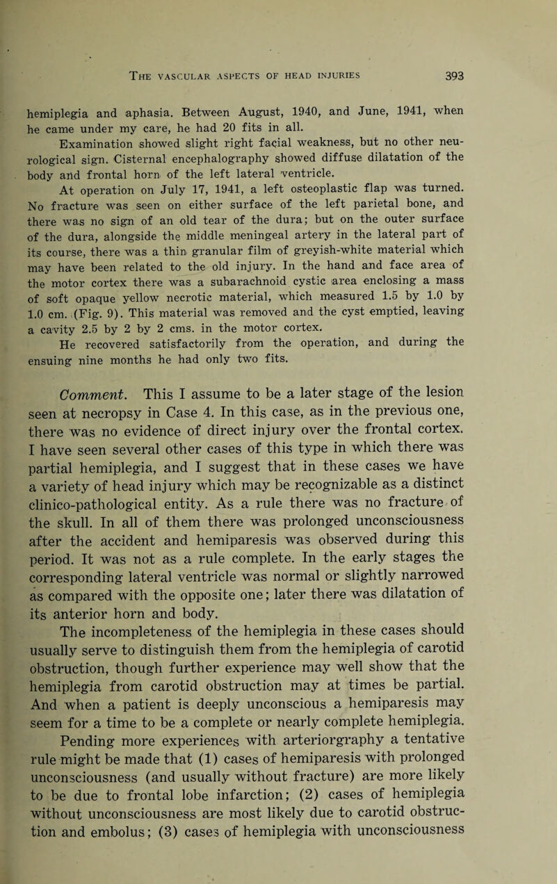 hemiplegia and aphasia. Between August, 1940, and June, 1941, when he came under my care, he had 20 fits in all. Examination showed slight right facial weakness, but no other neu¬ rological sign. Cisternal encephalography showed diffuse dilatation of the body and frontal horn of the left lateral ventricle. At operation on July 17, 1941, a left osteoplastic flap was turned. No fracture was seen on either surface of the left parietal bone, and there was no sign of an old tear of the dura; but on the outer surface of the dura, alongside the middle meningeal artery in the lateral part of its course, there was a thin granular film of greyish-white material which may have been related to the old injury. In the hand and face area of the motor cortex there was a subarachnoid cystic area enclosing a mass of soft opaque yellow necrotic material, which measured 1.5 by 1.0 by 1.0 cm. ;(Fig. 9). This material was removed and the cyst emptied, leaving a cavity 2.5 by 2 by 2 cms. in the motor cortex. He recovered satisfactorily from the operation, and during the ensuing nine months he had only two fits. Comment. This I assume to be a later stage of the lesion seen at necropsy in Case 4. In this case, as in the previous one, there was no evidence of direct injury over the frontal cortex. I have seen several other cases of this type in which there was partial hemiplegia, and I suggest that in these cases we have a variety of head injury which may be recognizable as a distinct clinico-pathological entity. As a rule there was no fracture of the skull. In all of them there was prolonged unconsciousness after the accident and hemiparesis was observed during this period. It was not as a rule complete. In the early stages the corresponding lateral ventricle was normal or slightly narrowed as compared with the opposite one; later there was dilatation of its anterior horn and body. The incompleteness of the hemiplegia in these cases should usually serve to distinguish them from the hemiplegia of carotid obstruction, though further experience may well show that the hemiplegia from carotid obstruction may at times be partial. And when a patient is deeply unconscious a hemiparesis may seem for a time to be a complete or nearly complete hemiplegia. Pending more experiences with arteriorgraphy a tentative rule might be made that (1) cases of hemiparesis with prolonged unconsciousness (and usually without fracture) are more likely to be due to frontal lobe infarction; (2) cases of hemiplegia without unconsciousness are most likely due to carotid obstruc¬ tion and embolus; (3) cases of hemiplegia with unconsciousness