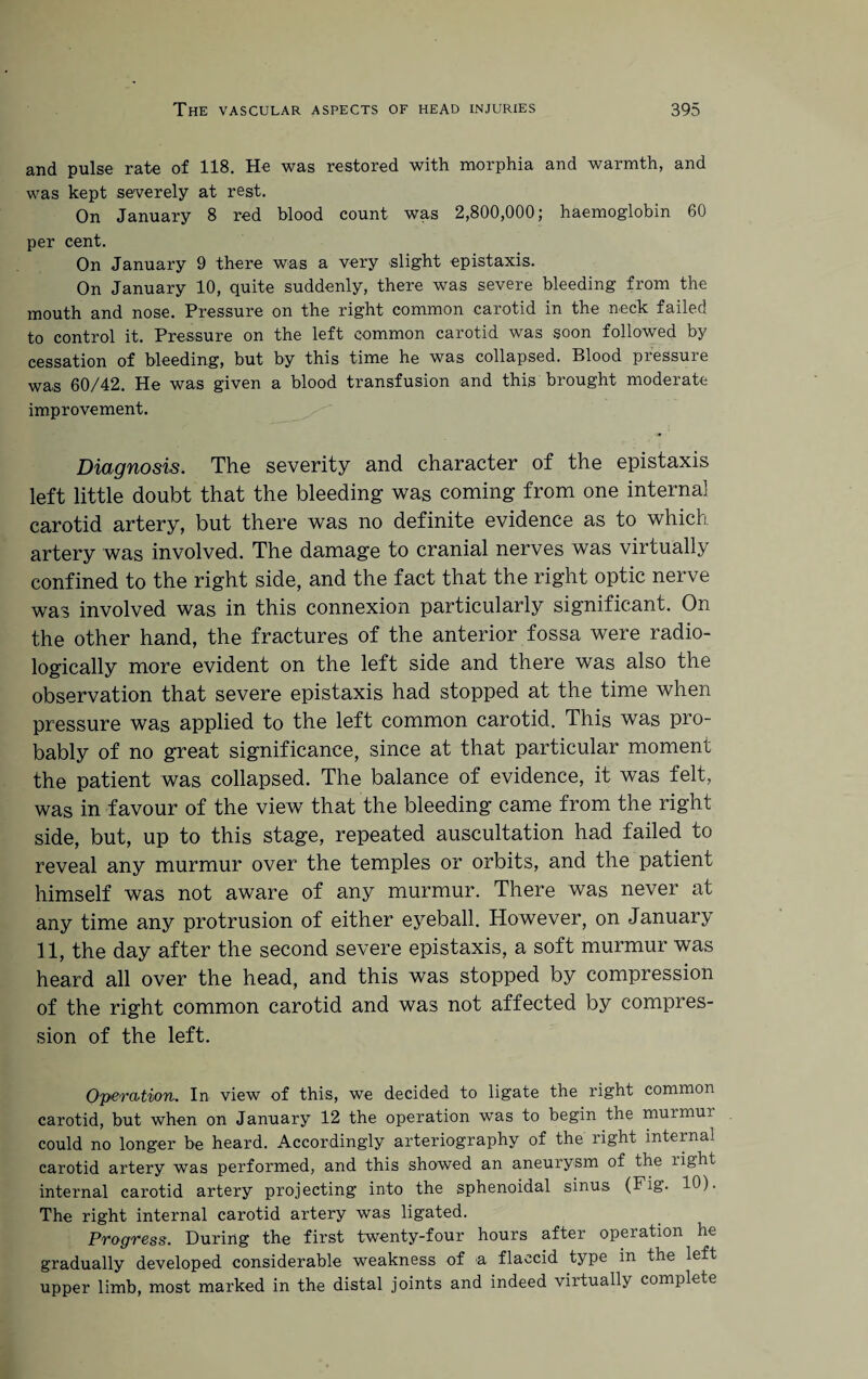 and pulse rate of 118. He was restored with morphia and warmth, and was kept severely at rest. On January 8 red blood count was 2,800,000; haemoglobin 60 per cent. On January 9 there was a very slight epistaxis. On January 10, quite suddenly, there was severe bleeding from the mouth and nose. Pressure on the right common carotid in the neck failed to control it. Pressure on the left common carotid was soon followed by cessation of bleeding, but by this time he was collapsed. Blood pressure was 60/42. He was given a blood transfusion and this brought moderate improvement. Diagnosis. The severity and character of the epistaxis left little doubt that the bleeding- was coming from one internal carotid artery, but there was no definite evidence as to which artery was involved. The damage to cranial nerves was virtually confined to the right side, and the fact that the right optic nerve was involved was in this connexion particularly significant. On the other hand, the fractures of the anterior fossa were radio- logically more evident on the left side and there was also the observation that severe epistaxis had stopped at the time when pressure was applied to the left common carotid. This was pro¬ bably of no great significance, since at that particular moment the patient was collapsed. The balance of evidence, it was felt, was in favour of the view that the bleeding came from the right side, but, up to this stage, repeated auscultation had failed to reveal any murmur over the temples or orbits, and the patient himself was not aware of any murmur. There was never at any time any protrusion of either eyeball. However, on January 11, the day after the second severe epistaxis, a soft murmur was heard all over the head, and this was stopped by compression of the right common carotid and was not affected by compres¬ sion of the left. Operation. In view of this, we decided to ligate the right common carotid, but when on January 12 the operation was to begin the murmui could no longer be heard. Accordingly arteriography of the right internal carotid artery was performed, and this showed an aneurysm of the light internal carotid artery projecting into the sphenoidal sinus (Fig. 10). The right internal carotid artery was ligated. Progress. During the first twenty-four hours after operation he gradually developed considerable weakness of a flaccid type in the left upper limb, most marked in the distal joints and indeed viitually complete
