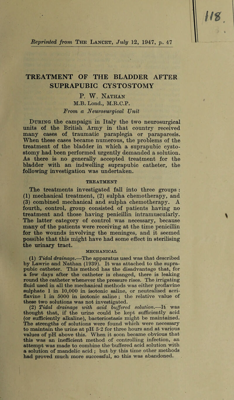 Reprinted from The Lancet, July 12, 1947, p. 47 TREATMENT OF THE BLADDER AFTER SUPRAPUBIC CYSTOSTOMY P. W. Nathan M.B. Lond., M.R.C.P. From a Neuro surgical Unit During the campaign in Italy the two neurosurgical units of the British Army in that country received many cases of traumatic paraplegia or paraparesis. When these cases became numerous, the problems of the treatment of the bladder in which a suprapubic cysto- stomy had been performed urgently demanded a solution. As there is no generally accepted treatment for the bladder with an indwelling suprapubic catheter, the following investigation was undertaken. TREATMENT The treatments investigated fall into three groups : (1) mechanical treatment, (2) sulpha chemotherapy, and (3) combined mechanical and sulpha chemotherapy. A fourth, control, group consisted of patients having no treatment and those having penicillin intramuscularly. The latter category of control was necessary, because many of the patients were receiving at the time penicillin for the wounds involving the meninges, and it seemed possible that this might have had some effect in sterilising the urinary tract. MECHANICAL (1) Tidal drainage.—The apparatus used was that described by Lawrie and Nathan (1939). It was attached to the supra¬ pubic catheter. This method has the disadvantage that, for a few days after the catheter is changed, there is leaking round the catheter whenever the pressure rises. The irrigating fluid used in all the mechanical methods was either proflavine sulphate 1 in 10,000 in isotonic saline, or neutralised acri- flavine 1 in 5000 in isotonic saline ; the relative value of these two solutions was not investigated. (2) Tidal drainage with acid buffered solution.—It was thought that, if the urine could be kept sufficiently acid (or sufficiently alkaline), bacteriostasis might be maintained. The strengths of solutions were found which were necessary to maintain the urine at pH 5-2 for three hours and at various values of pH above this. When it soon became obvious that this was an inefficient method of controlling infection, an attempt was made to combine the 'buffered acid solution with a solution of mandelic acid ; but by this time other methods had proved much more successful, so this was abandoned.