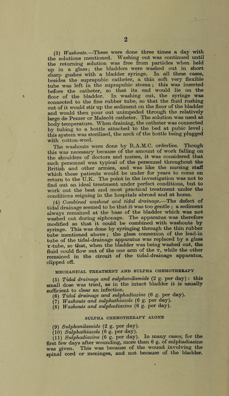 (3) Washouts.—These were done three times a day with the solutions mentioned. Washing out was continued until the returning solution was free from particles when held up in a glass; the bladders were washed out in short sharp gushes with a bladder syringe. In all these cases, besides the suprapubic catheter, a thin soft very flexible tube was left in the suprapubic stoma ; this was inserted before the catheter, so that its end would lie on the ♦ floor of the bladder. In washing out, the syringe was connected to the fine rubber tube, so that the fluid rushing out of it would stir up the sediment on the floor of the bladder and would then pour out unimpeded through the relatively large de Pezzer or Malecot catheter. The solution was used at body temperature. When draining, the catheter was connected by tubing to a bottle attached to the bed at pubic level; this system was sterilised, the neck of the bottle being plugged with cotton-wool. The washouts were done by R.A.M.C. orderlies. Though this was necessary because of the amount of work falling on the shoulders of doctors and nurses, it was considered that such personnel was typical of the personnel throughout the British and other armies, and was like the nursing staff which these patients would be under for years to come on return to the U.K. The point in the investigation was not to find out an ideal treatment under perfect conditions, but to work out the best and most practical treatment under the conditions reigning in the hospitals abroad and at home. (4) Combined washout and tidal drainage.—The defect of tidal drainage seemed to be that it was too gentle ; a sediment always remained at the base of the bladder which was not washed out during siphonage. The apparatus was therefore modified so that it could be combined with washouts by syringe. This was done by syringing through the thin rubber tube mentioned above ; the glass connexion of the lead-in tube of the tidal-drainage apparatus was replaced by a glass Y-tube, so that, when the bladder was being washed out, the fluid could flow out of the one arm of the y, while the other remained in the circuit of the tidal-drainage apparatus, clipped off. mechanical treatment and sulpha chemotherapy (5) Tidal drainage and sulphanilamide (2 g. per day) : this small dose was tried, as in the intact bladder it is usually sufficient to clear an infection. (6) Tidal drainage and sulphadiazine (6 g. per day). (7) Washouts and sulphathiazole (6 g. per day). (8) Washouts and sulphadiazine (6 g. per day). SULPHA CHEMOTHERAPY ALONE (9) Sulphanilamide (2 g. per day). (10) Sulphathiazole (6 g. per day). (11) Sulphadiazine (6 g. per day). In many cases, for the first few days after wounding, more than 6 g. of sulphadiazine was given. This was because of the wound involving the spinal cord or meninges, and not because of the bladder.