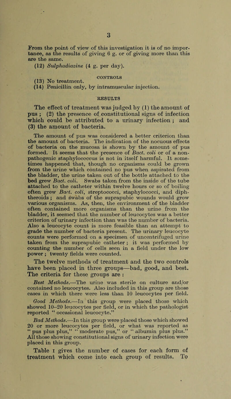 From the point of view of this investigation it is of no impor¬ tance, as the results of giving 6 g. or of giving more than this are the same. (12) Sulphadiazine (4 g. per day). CONTROLS (13) No treatment. (14) Penicillin only, by intramuscular injection. RESULTS The effect of treatment was judged by (1) the amount of pus ; (2) the presence of constitutional signs of infection which could he attributed to a urinary infection ; and (3) the amount of bacteria. The amount of pus was considered a better criterion than the amount of bacteria. The indication of the nocuous effects of bacteria on the mucosa is shown by the amount of pus formed. It seems that the presence of Bad. coli or of a non- pathogenic staphylococcus is not in itself harmful. It some¬ times happened that, though no organisms could be grown from the urine which contained no pus when aspirated from the bladder, the urine taken out of the bottle attached to the bed grew Bad. coli. Swabs taken from the inside of the tube attached to the catheter within twelve hours or so of boiling often grew Bad. coli, streptococci, staphylococci, and diph¬ theroids ; and swabs of the suprapubic wounds would grow various organisms. As, then, the environment of the bladder often contained more organisms than the urine from the bladder, it seemed that the number of leucocytes was a better criterion of urinary infection than was the number of bacteria. Also a leucocyte count is more feasible than an attempt to grade the number of bacteria present. The urinary leucocyte counts were performed on a specimen of uncentrifuged urine taken from the suprapubic catheter ; it was performed by counting the number of cells seen in a field under the low power ; twenty fields were counted. The twelve methods of treatment and the two controls have been placed in three groups—bad, good, and best. The criteria for these groups are : Best Methods.—The urine was sterile on culture and/or contained no leucocytes. Also included in this group are those cases in which there were less than 10 leucocytes per field. Good Methods.—In this group were placed those which showed 10—20 leucocytes per field, or in which the pathologist reported “ occasional leucocyte.” Bad Methods.—In this group were placed those which showed 20 or more leucocytes per field, or what was reported as “ pus plus plus,” “ moderate pus,” or “ albumin plus plus.” All those showing constitutional signs of urinary infection were placed in this group. Table i gives the number of cases for each form of treatment which come into each group of results. To