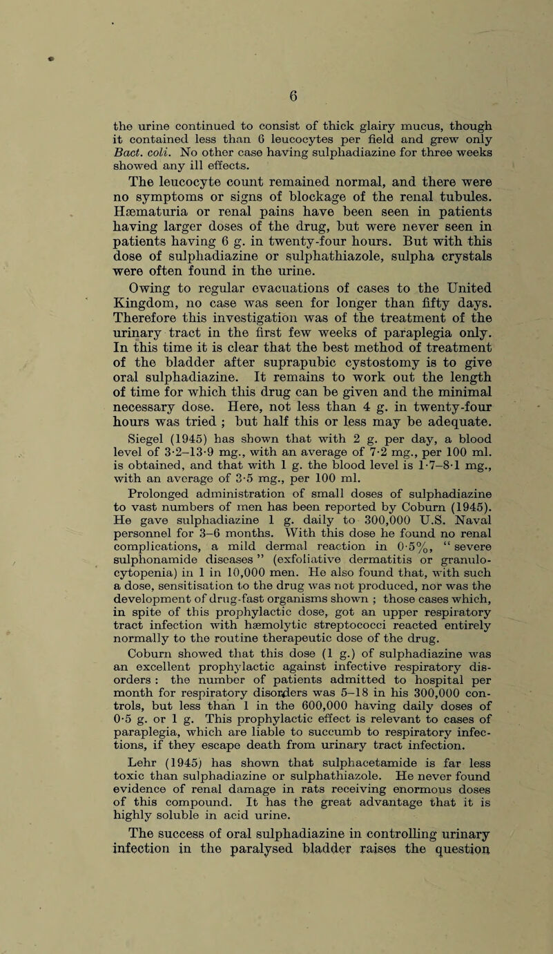 the urine continued to consist of thick glairy mucus, though it contained less than 6 leucocytes per field and grew only Bad. coli. No other case having sulphadiazine for three weeks showed any ill effects. The leucocyte count remained normal, and there were no symptoms or signs of blockage of the renal tubules. Hsematuria or renal pains have been seen in patients having larger doses of the drug, but were never seen in patients having 6 g. in twenty-four hours. But with this dose of sulphadiazine or sulphathiazole, sulpha crystals were often found in the urine. Owing to regular evacuations of cases to the United Kingdom, no case was seen for longer than fifty days. Therefore this investigation was of the treatment of the urinary tract in the first few weeks of paraplegia only. In this time it is clear that the best method of treatment of the bladder after suprapubic cystostomy is to give oral sulphadiazine. It remains to work out the length of time for which this drug can be given and the minimal necessary dose. Here, not less than 4 g. in twenty-four hours was tried ; but half this or less may be adequate. Siegel (1945) has shown that with 2 g. per day, a blood level of 3-2-13-9 mg., with an average of 7-2 mg., per 100 ml. is obtained, and that with 1 g. the blood level is T7—8-1 mg., with an average of 3-5 mg., per 100 ml. Prolonged administration of small doses of sulphadiazine to vast numbers of men has been reported by Coburn (1945). He gave sulphadiazine 1 g. daily to 300,000 U.S. Naval personnel for 3-6 months. With this dose he found no renal complications, a mild dermal reaction in 0-5%, “ severe sulphonamide diseases ” (exfoliative dermatitis or granulo¬ cytopenia) in 1 in 10,000 men. He also found that, with such a dose, sensitisation to the drug was not produced, nor was the development of drug-fast organisms shown ; those cases which, in spite of this prophylactic dose, got an upper respiratory tract infection with haemolytic streptococci reacted entirely normally to the routine therapeutic dose of the drug. Coburn showed that this dose (1 g.) of sulphadiazine was an excellent prophylactic against infective respiratory dis¬ orders : the number of patients admitted to hospital per month for respiratory disorders was 5-18 in his 300,000 con¬ trols, but less than 1 in the 600,000 having daily doses of 0-5 g. or 1 g. This prophylactic effect is relevant to cases of paraplegia, which are liable to succumb to respiratory infec¬ tions, if they escape death from urinary tract infection. Lehr (1945) has shown that sulphacetamide is far less toxic than sulphadiazine or sulphathiazole. He never found evidence of renal damage in rats receiving enormous doses of this compound. It has the great advantage that it is highly soluble in acid urine. The success of oral sulphadiazine in controlling urinary infection in the paralysed bladder raises the question