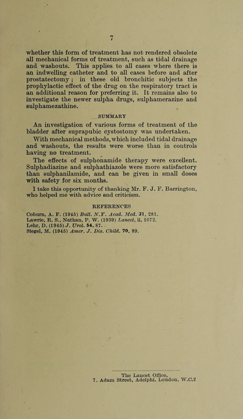 whether this form of treatment has not rendered obsolete all mechanical forms of treatment, such as tidal drainage and washouts. This applies to all cases where there is an indwelling catheter and to all cases before and after prostatectomy ; in these old bronchitic subjects the prophylactic effect of the drug on the respiratory tract is an additional reason for preferring it. It remains also to investigate the newer sulpha drugs, sulphamerazine and sulphamezathine. SUMMARY An investigation of various forms of treatment of the bladder after suprapubic cystostomy was undertaken. With mechanical methods, which included tidal drainage and washouts, the results were worse than in controls having no treatment. The effects of sulphonamide therapy were excellent. Sulphadiazine and sulphathiazole were more satisfactory than sulphanilamide, and can be given in small doses with safety for six months. I take this opportunity of thanking Mr. F. J. F. Barrington, who helped me with advice and criticism. REFERENCES Coburn, A. F. (1945) Bull. N.Y. Acad. Med. 21, 281. Lawrie, R. S., Nathan, P. W. (1939) Lancet, ii, 1072. Lehr, D. (1945) J. Urol. 54, 87. Siegel, M. (1945) Amer. J. Dis. Child. 70, 89. The Lancet Office, 7. Adam Street, Adelphi, Loudon, W.C.2