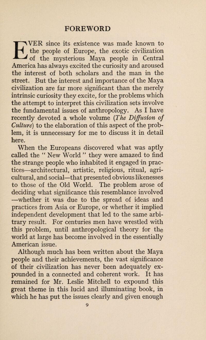 FOREWORD EVER since its existence was made known to the people of Europe, the exotic civilization of the mysterious Maya people in Central America has always excited the curiosity and aroused the interest of both scholars and the man in the street. But the interest and importance of the Maya civilization are far more significant than the merely intrinsic curiosity they excite, for the problems which the attempt to interpret this civilization sets involve the fundamental issues of anthropology. As I have recently devoted a whole volume (The Diffusion of Culture) to the elaboration of this aspect of the prob¬ lem, it is unnecessary for me to discuss it in detail here. When the Europeans discovered what was aptly called the “New World ” they were amazed to find the strange people who inhabited it engaged in prac¬ tices—architectural, artistic, religious, ritual, agri¬ cultural, and social—that presented obvious likenesses to those of the Old World. The problem arose of deciding what significance this resemblance involved —whether it was due to the spread of ideas and practices from Asia or Europe, or whether it implied independent development that led to the same arbi¬ trary result. For centuries men have wrestled with this problem, until anthropological theory for the world at large has become involved in the essentially American issue. Although much has been written about the Maya people and their achievements, the vast significance of their civilization has never been adequately ex¬ pounded in a connected and coherent work. It has remained for Mr. Leslie Mitchell to expound this great theme in this lucid and illuminating book, in which he has put the issues clearly and given enough