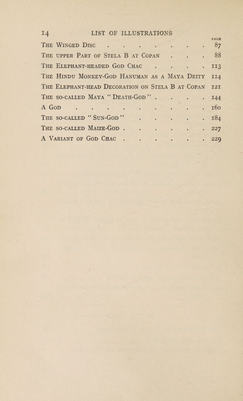 PAGE The Winged Disc.87 The upper Part of Stela B at Copan ... 88 The Elephant-headed God Chac . . . .113 The Hindu Monkey-God Hanuman as a Maya Deity 114 The Elephant-head Decoration on Stela B at Copan 12 i The so-called Maya “Death-God” .... 144 A God ......... 160 The so-called “Sun-God” ..... 184 The so-called Maize-God ...... 227 A Variant of God Chac.229