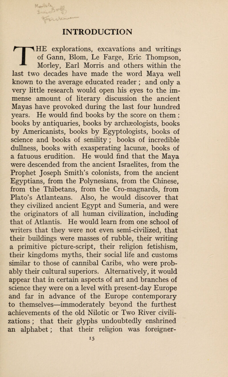 INTRODUCTION r-j-^HE explorations, excavations and writings 1 of Gann, Blom, Le Farge, Eric Thompson, Morley, Earl Morris and others within the last two decades have made the word Maya well known to the average educated reader; and only a very little research would open his eyes to the im¬ mense amount of literary discussion the ancient Mayas have provoked during the last four hundred years. He would find books by the score on them : books by antiquaries, books by archaeologists, books by Americanists, books by Egyptologists, books of science and books of senility; books of incredible dullness, books with exasperating lacunae, books of a fatuous erudition. He would find that the Maya were descended from the ancient Israelites, from the Prophet Joseph Smith's colonists, from the ancient Egyptians, from the Polynesians, from the Chinese, from the Thibetans, from the Cro-magnards, from Plato’s Atlanteans. Also, he would discover that they civilized ancient Egypt and Sumeria, and were the originators of all human civilization, including that of Atlantis. He would learn from one school of writers that they were not even semi-civilized, that their buildings were masses of rubble, their writing a primitive picture-script, their religion fetishism, their kingdoms myths, their social life and customs similar to those of cannibal Caribs, who were prob¬ ably their cultural superiors. Alternatively, it would appear that in certain aspects of art and branches of science they were on a level with present-day Europe and far in advance of the Europe contemporary to themselves—immoderately beyond the furthest achievements of the old Nilotic or Two River civili¬ zations ; that their glyphs undoubtedly enshrined an alphabet; that their religion was foreigner-