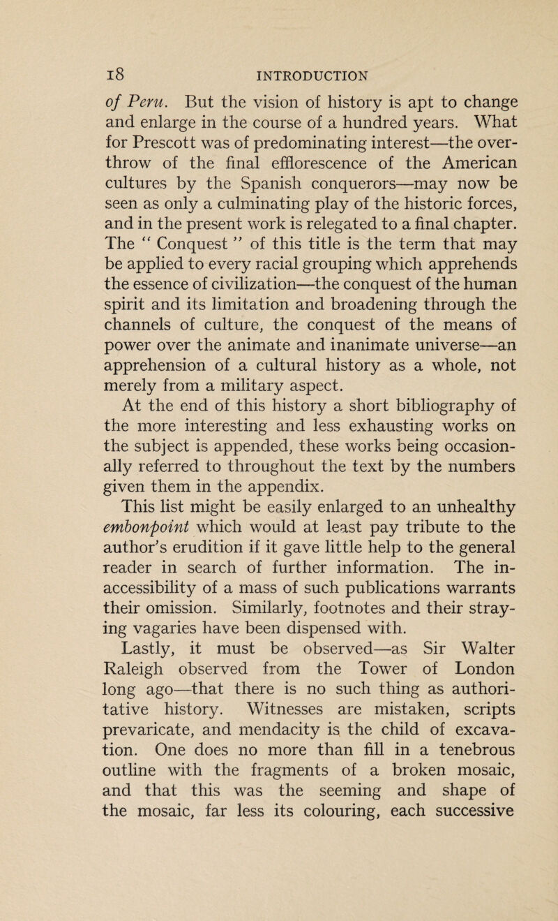 of Peru. But the vision of history is apt to change and enlarge in the course of a hundred years. What for Prescott was of predominating interest—the over¬ throw of the final efflorescence of the American cultures by the Spanish conquerors—may now be seen as only a culminating play of the historic forces, and in the present work is relegated to a final chapter. The “ Conquest ” of this title is the term that may be applied to every racial grouping which apprehends the essence of civilization—the conquest of the human spirit and its limitation and broadening through the channels of culture, the conquest of the means of power over the animate and inanimate universe—an apprehension of a cultural history as a whole, not merely from a military aspect. At the end of this history a short bibliography of the more interesting and less exhausting works on the subject is appended, these works being occasion¬ ally referred to throughout the text by the numbers given them in the appendix. This list might be easily enlarged to an unhealthy embonpoint which would at least pay tribute to the author's erudition if it gave little help to the general reader in search of further information. The in¬ accessibility of a mass of such publications warrants their omission. Similarly, footnotes and their stray¬ ing vagaries have been dispensed with. Lastly, it must be observed—as Sir Walter Raleigh observed from the Tower of London long ago—that there is no such thing as authori¬ tative history. Witnesses are mistaken, scripts prevaricate, and mendacity is the child of excava¬ tion. One does no more than fill in a tenebrous outline with the fragments of a broken mosaic, and that this was the seeming and shape of the mosaic, far less its colouring, each successive