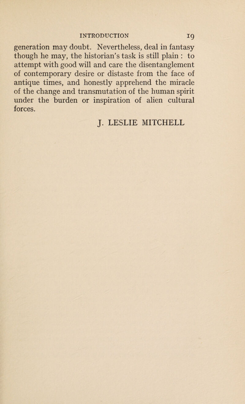 generation may doubt. Nevertheless, deal in fantasy though he may, the historian’s task is still plain : to attempt with good will and care the disentanglement of contemporary desire or distaste from the face of antique times, and honestly apprehend the miracle of the change and transmutation of the human spirit under the burden or inspiration of alien cultural forces. J. LESLIE MITCHELL