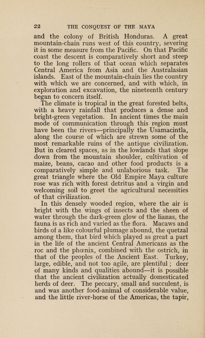 and the colony of British Honduras. A great mountain-chain runs west of this country, severing it in some measure from the Pacific. On that Pacific coast the descent is comparatively short and steep to the long rollers of that ocean which separates Central America from Asia and the Australasian islands. East of the mountain-chain lies the country with which we are concerned, and with which, in exploration and excavation, the nineteenth century began to concern itself. The climate is tropical in the great forested belts, with a heavy rainfall that produces a dense and bright-green vegetation. In ancient times the main mode of communication through this region must have been the rivers—principally the Usamacintla, along the course of which are strewn some of the most remarkable ruins of the antique civilization. But in cleared spaces, as in the lowlands that slope down from the mountain shoulder, cultivation of maize, beans, cacao and other food products is a comparatively simple and unlaborious task. The great triangle where the Old Empire Maya culture rose was rich with forest detritus and a virgin and welcoming soil to greet the agricultural necessities of that civilization. In this densely wooded region, where the air is bright with the wings of insects and the sheen of water through the dark-green glow of the lianas, the fauna is as rich and varied as the flora. Macaws and birds of a like colourful plumage abound, the quetzal among them, that bird which played as great a part in the life of the ancient Central Americans as the roc and the phoenix, combined with the ostrich, in that of the peoples of the Ancient East. Turkey, large, edible, and not too agile, are plentiful; deer of many kinds and qualities abound—it is possible that the ancient civilization actually domesticated herds of deer. The peccary, small and succulent, is and was another food-animal of considerable value, and the little river-horse of the Americas, the tapir,